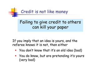 Credit is not like money

    Failing to give credit to others
           can kill your paper


If you imply that an idea is yours, and the
referee knows it is not, then either
    You don’t know that it’s an old idea (bad)
    You do know, but are pretending it’s yours
    (very bad)
 