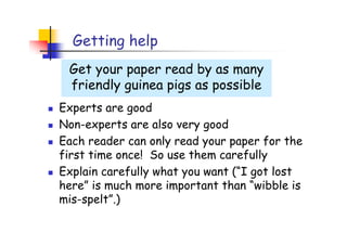 Getting help
 Get your paper read by as many
 friendly guinea pigs as possible
Experts are good
Non-experts are also very good
Each reader can only read your paper for the
first time once! So use them carefully
Explain carefully what you want (“I got lost
here” is much more important than “wibble is
mis-spelt”.)
 