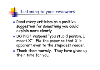 Listening to your reviewers

Read every criticism as a positive
suggestion for something you could
explain more clearly
DO NOT respond “you stupid person, I
meant X”. Fix the paper so that X is
apparent even to the stupidest reader.
Thank them warmly. They have given up
their time for you.
 