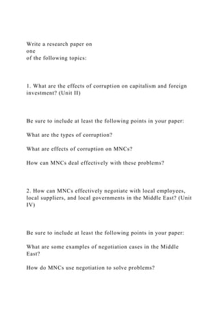Write a research paper on
one
of the following topics:
1. What are the effects of corruption on capitalism and foreign
investment? (Unit II)
Be sure to include at least the following points in your paper:
What are the types of corruption?
What are effects of corruption on MNCs?
How can MNCs deal effectively with these problems?
2. How can MNCs effectively negotiate with local employees,
local suppliers, and local governments in the Middle East? (Unit
IV)
Be sure to include at least the following points in your paper:
What are some examples of negotiation cases in the Middle
East?
How do MNCs use negotiation to solve problems?
 