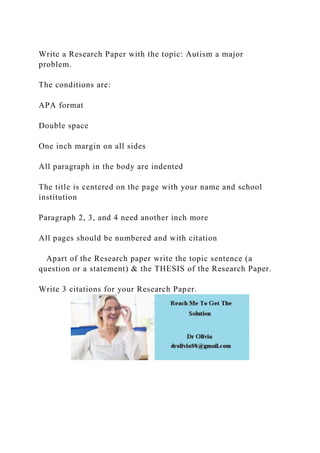 Write a Research Paper with the topic: Autism a major
problem.
The conditions are:
APA format
Double space
One inch margin on all sides
All paragraph in the body are indented
The title is centered on the page with your name and school
institution
Paragraph 2, 3, and 4 need another inch more
All pages should be numbered and with citation
Apart of the Research paper write the topic sentence (a
question or a statement) & the THESIS of the Research Paper.
Write 3 citations for your Research Paper.
 