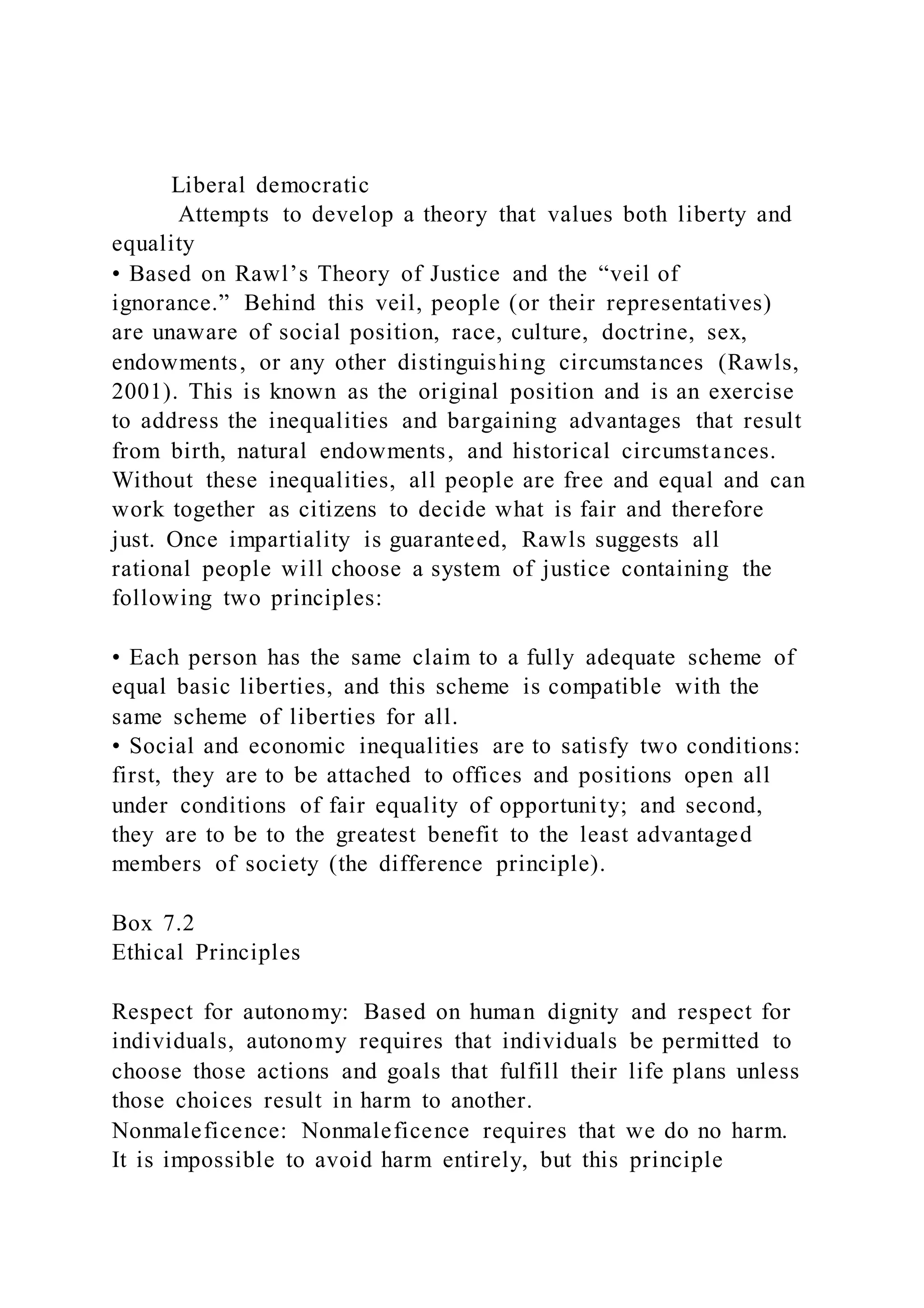 Liberal democratic
Attempts to develop a theory that values both liberty and
equality
• Based on Rawl’s Theory of Justice and the “veil of
ignorance.” Behind this veil, people (or their representatives)
are unaware of social position, race, culture, doctrine, sex,
endowments, or any other distinguishing circumstances (Rawls,
2001). This is known as the original position and is an exercise
to address the inequalities and bargaining advantages that result
from birth, natural endowments, and historical circumstances.
Without these inequalities, all people are free and equal and can
work together as citizens to decide what is fair and therefore
just. Once impartiality is guaranteed, Rawls suggests all
rational people will choose a system of justice containing the
following two principles:
• Each person has the same claim to a fully adequate scheme of
equal basic liberties, and this scheme is compatible with the
same scheme of liberties for all.
• Social and economic inequalities are to satisfy two conditions:
first, they are to be attached to offices and positions open all
under conditions of fair equality of opportunity; and second,
they are to be to the greatest benefit to the least advantaged
members of society (the difference principle).
Box 7.2
Ethical Principles
Respect for autonomy: Based on human dignity and respect for
individuals, autonomy requires that individuals be permitted to
choose those actions and goals that fulfill their life plans unless
those choices result in harm to another.
Nonmaleficence: Nonmaleficence requires that we do no harm.
It is impossible to avoid harm entirely, but this principle
 