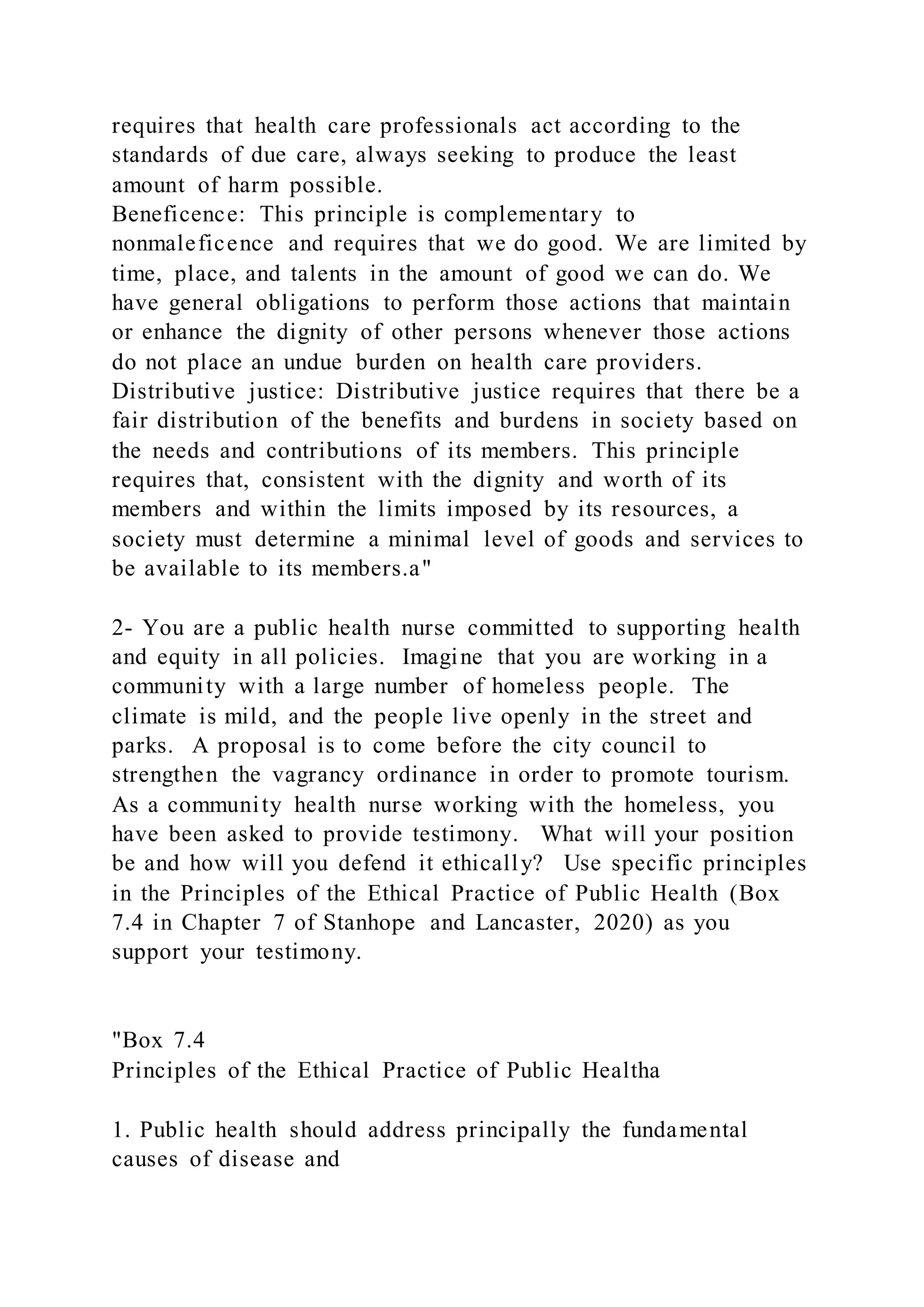 requires that health care professionals act according to the
standards of due care, always seeking to produce the least
amount of harm possible.
Beneficence: This principle is complementary to
nonmaleficence and requires that we do good. We are limited by
time, place, and talents in the amount of good we can do. We
have general obligations to perform those actions that maintain
or enhance the dignity of other persons whenever those actions
do not place an undue burden on health care providers.
Distributive justice: Distributive justice requires that there be a
fair distribution of the benefits and burdens in society based on
the needs and contributions of its members. This principle
requires that, consistent with the dignity and worth of its
members and within the limits imposed by its resources, a
society must determine a minimal level of goods and services to
be available to its members.a"
2- You are a public health nurse committed to supporting health
and equity in all policies. Imagine that you are working in a
community with a large number of homeless people. The
climate is mild, and the people live openly in the street and
parks. A proposal is to come before the city council to
strengthen the vagrancy ordinance in order to promote tourism.
As a community health nurse working with the homeless, you
have been asked to provide testimony. What will your position
be and how will you defend it ethically? Use specific principles
in the Principles of the Ethical Practice of Public Health (Box
7.4 in Chapter 7 of Stanhope and Lancaster, 2020) as you
support your testimony.
"Box 7.4
Principles of the Ethical Practice of Public Healtha
1. Public health should address principally the fundamental
causes of disease and
 