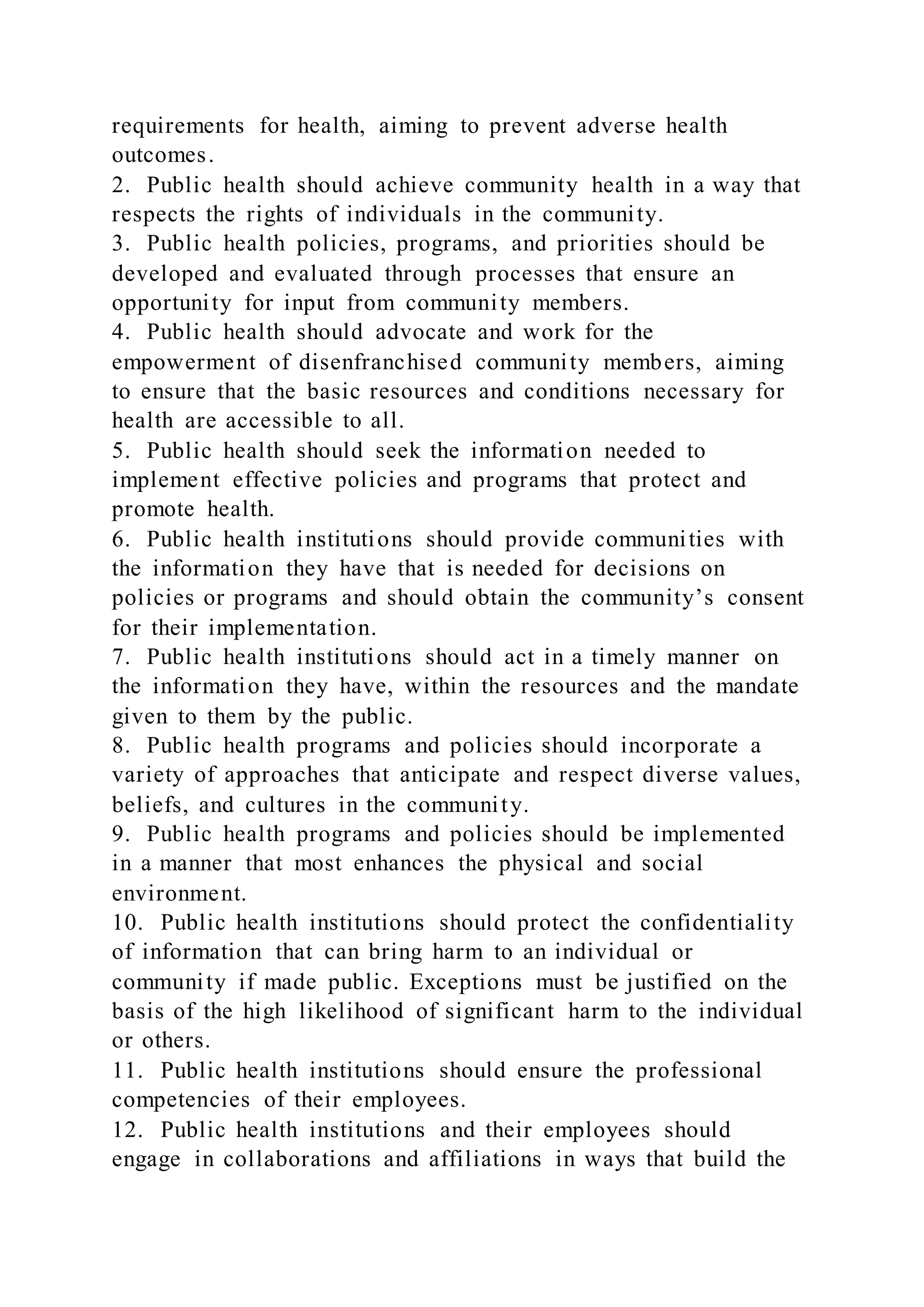 requirements for health, aiming to prevent adverse health
outcomes.
2. Public health should achieve community health in a way that
respects the rights of individuals in the community.
3. Public health policies, programs, and priorities should be
developed and evaluated through processes that ensure an
opportunity for input from community members.
4. Public health should advocate and work for the
empowerment of disenfranchised community members, aiming
to ensure that the basic resources and conditions necessary for
health are accessible to all.
5. Public health should seek the information needed to
implement effective policies and programs that protect and
promote health.
6. Public health institutions should provide communities with
the information they have that is needed for decisions on
policies or programs and should obtain the community’s consent
for their implementation.
7. Public health institutions should act in a timely manner on
the information they have, within the resources and the mandate
given to them by the public.
8. Public health programs and policies should incorporate a
variety of approaches that anticipate and respect diverse values,
beliefs, and cultures in the community.
9. Public health programs and policies should be implemented
in a manner that most enhances the physical and social
environment.
10. Public health institutions should protect the confidentiality
of information that can bring harm to an individual or
community if made public. Exceptions must be justified on the
basis of the high likelihood of significant harm to the individual
or others.
11. Public health institutions should ensure the professional
competencies of their employees.
12. Public health institutions and their employees should
engage in collaborations and affiliations in ways that build the
 