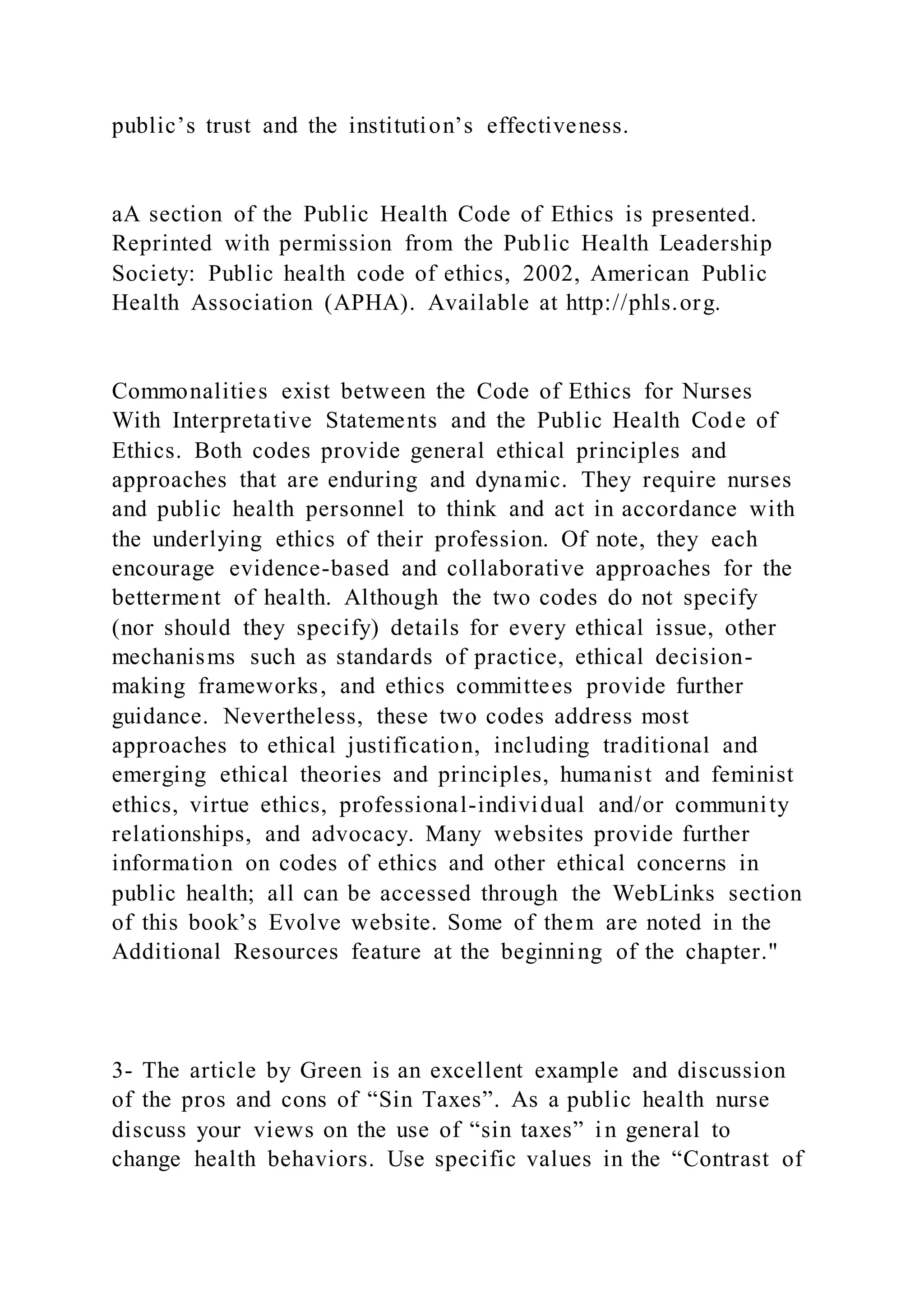 public’s trust and the institution’s effectiveness.
aA section of the Public Health Code of Ethics is presented.
Reprinted with permission from the Public Health Leadership
Society: Public health code of ethics, 2002, American Public
Health Association (APHA). Available at http://phls.org.
Commonalities exist between the Code of Ethics for Nurses
With Interpretative Statements and the Public Health Code of
Ethics. Both codes provide general ethical principles and
approaches that are enduring and dynamic. They require nurses
and public health personnel to think and act in accordance with
the underlying ethics of their profession. Of note, they each
encourage evidence-based and collaborative approaches for the
betterment of health. Although the two codes do not specify
(nor should they specify) details for every ethical issue, other
mechanisms such as standards of practice, ethical decision-
making frameworks, and ethics committees provide further
guidance. Nevertheless, these two codes address most
approaches to ethical justification, including traditional and
emerging ethical theories and principles, humanist and feminist
ethics, virtue ethics, professional-individual and/or community
relationships, and advocacy. Many websites provide further
information on codes of ethics and other ethical concerns in
public health; all can be accessed through the WebLinks section
of this book’s Evolve website. Some of them are noted in the
Additional Resources feature at the beginning of the chapter."
3- The article by Green is an excellent example and discussion
of the pros and cons of “Sin Taxes”. As a public health nurse
discuss your views on the use of “sin taxes” in general to
change health behaviors. Use specific values in the “Contrast of
 