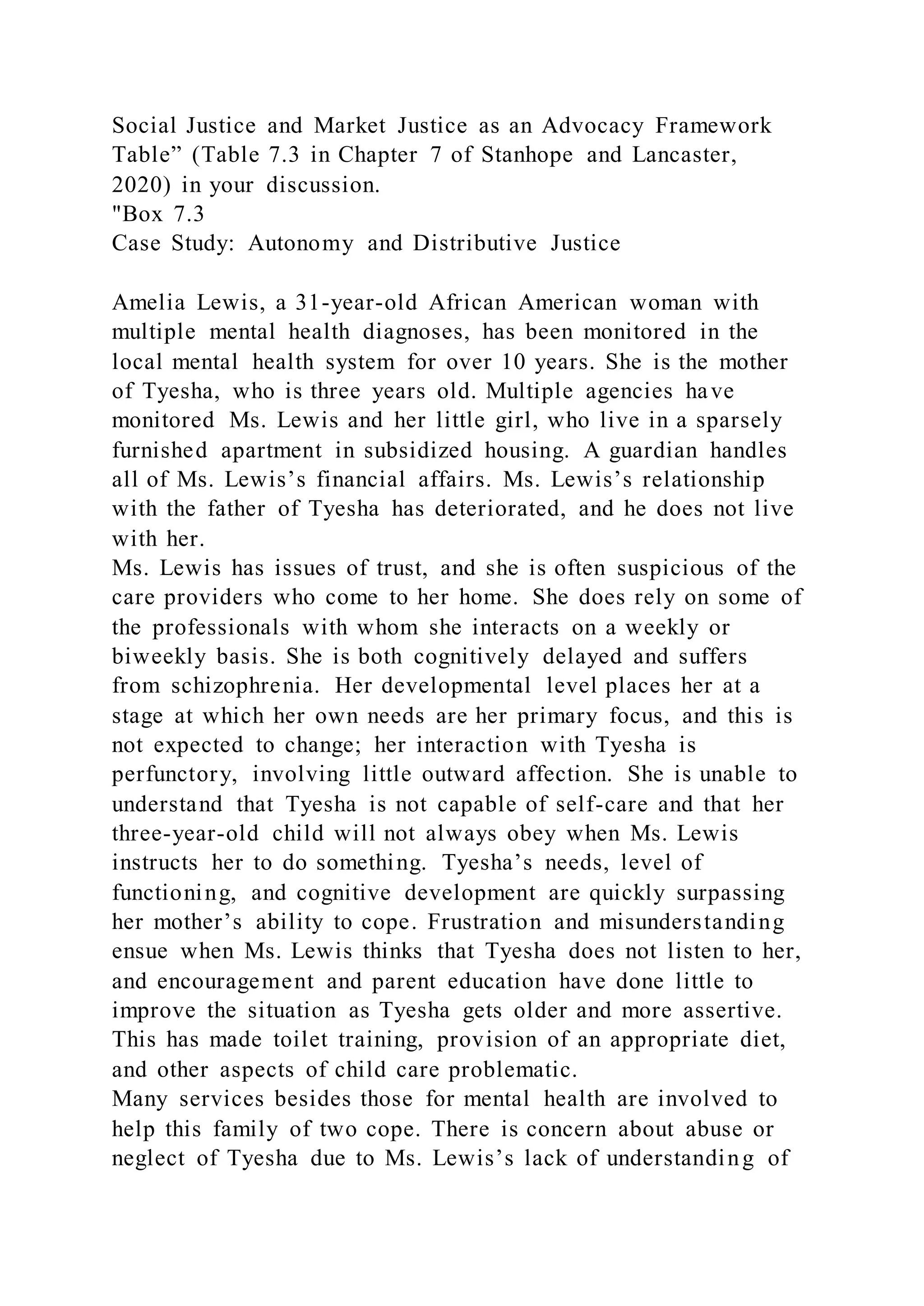 Social Justice and Market Justice as an Advocacy Framework
Table” (Table 7.3 in Chapter 7 of Stanhope and Lancaster,
2020) in your discussion.
"Box 7.3
Case Study: Autonomy and Distributive Justice
Amelia Lewis, a 31-year-old African American woman with
multiple mental health diagnoses, has been monitored in the
local mental health system for over 10 years. She is the mother
of Tyesha, who is three years old. Multiple agencies have
monitored Ms. Lewis and her little girl, who live in a sparsely
furnished apartment in subsidized housing. A guardian handles
all of Ms. Lewis’s financial affairs. Ms. Lewis’s relationship
with the father of Tyesha has deteriorated, and he does not live
with her.
Ms. Lewis has issues of trust, and she is often suspicious of the
care providers who come to her home. She does rely on some of
the professionals with whom she interacts on a weekly or
biweekly basis. She is both cognitively delayed and suffers
from schizophrenia. Her developmental level places her at a
stage at which her own needs are her primary focus, and this is
not expected to change; her interaction with Tyesha is
perfunctory, involving little outward affection. She is unable to
understand that Tyesha is not capable of self-care and that her
three-year-old child will not always obey when Ms. Lewis
instructs her to do something. Tyesha’s needs, level of
functioning, and cognitive development are quickly surpassing
her mother’s ability to cope. Frustration and misunderstanding
ensue when Ms. Lewis thinks that Tyesha does not listen to her,
and encouragement and parent education have done little to
improve the situation as Tyesha gets older and more assertive.
This has made toilet training, provision of an appropriate diet,
and other aspects of child care problematic.
Many services besides those for mental health are involved to
help this family of two cope. There is concern about abuse or
neglect of Tyesha due to Ms. Lewis’s lack of understanding of
 