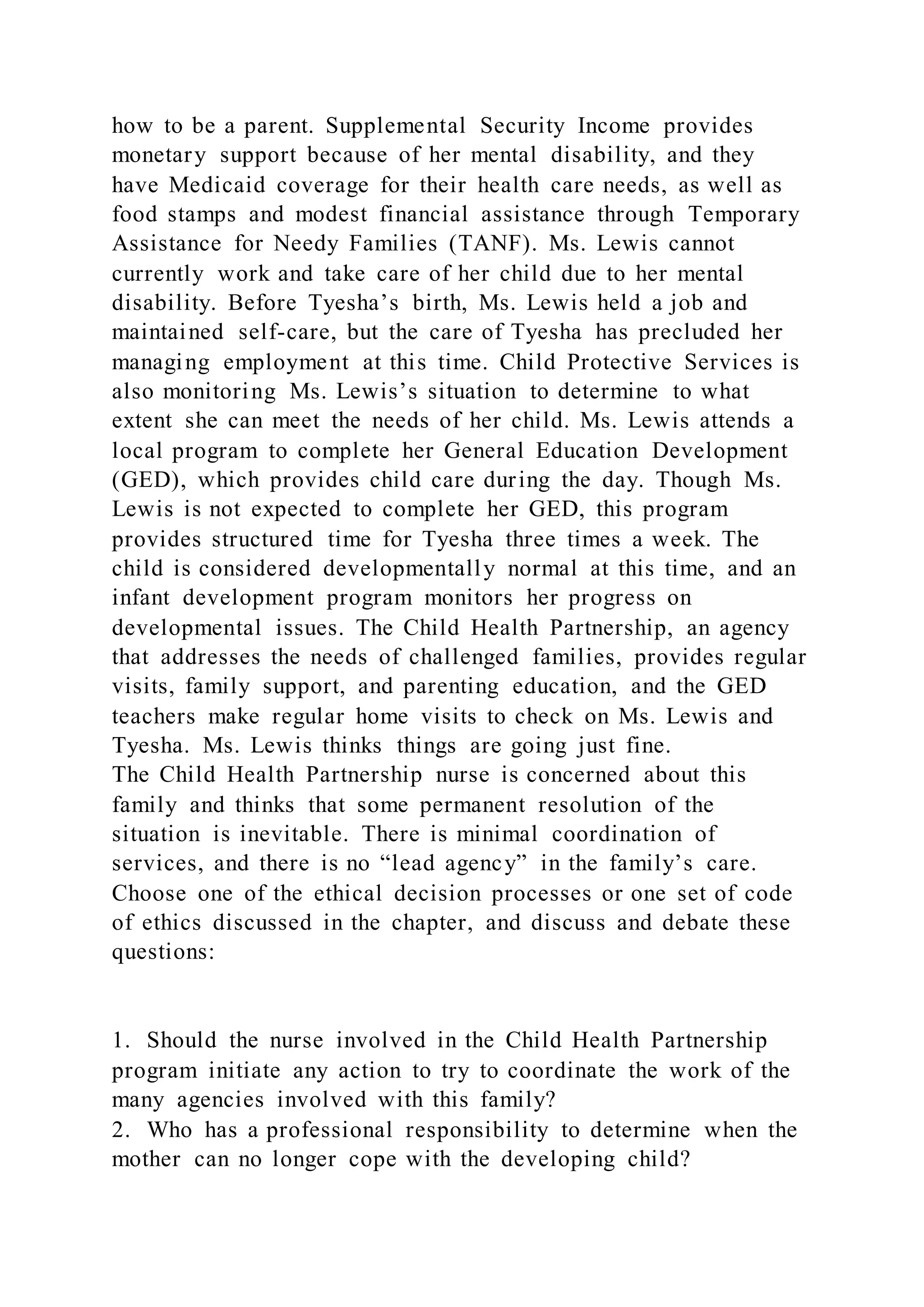 how to be a parent. Supplemental Security Income provides
monetary support because of her mental disability, and they
have Medicaid coverage for their health care needs, as well as
food stamps and modest financial assistance through Temporary
Assistance for Needy Families (TANF). Ms. Lewis cannot
currently work and take care of her child due to her mental
disability. Before Tyesha’s birth, Ms. Lewis held a job and
maintained self-care, but the care of Tyesha has precluded her
managing employment at this time. Child Protective Services is
also monitoring Ms. Lewis’s situation to determine to what
extent she can meet the needs of her child. Ms. Lewis attends a
local program to complete her General Education Development
(GED), which provides child care during the day. Though Ms.
Lewis is not expected to complete her GED, this program
provides structured time for Tyesha three times a week. The
child is considered developmentally normal at this time, and an
infant development program monitors her progress on
developmental issues. The Child Health Partnership, an agency
that addresses the needs of challenged families, provides regular
visits, family support, and parenting education, and the GED
teachers make regular home visits to check on Ms. Lewis and
Tyesha. Ms. Lewis thinks things are going just fine.
The Child Health Partnership nurse is concerned about this
family and thinks that some permanent resolution of the
situation is inevitable. There is minimal coordination of
services, and there is no “lead agency” in the family’s care.
Choose one of the ethical decision processes or one set of code
of ethics discussed in the chapter, and discuss and debate these
questions:
1. Should the nurse involved in the Child Health Partnership
program initiate any action to try to coordinate the work of the
many agencies involved with this family?
2. Who has a professional responsibility to determine when the
mother can no longer cope with the developing child?
 