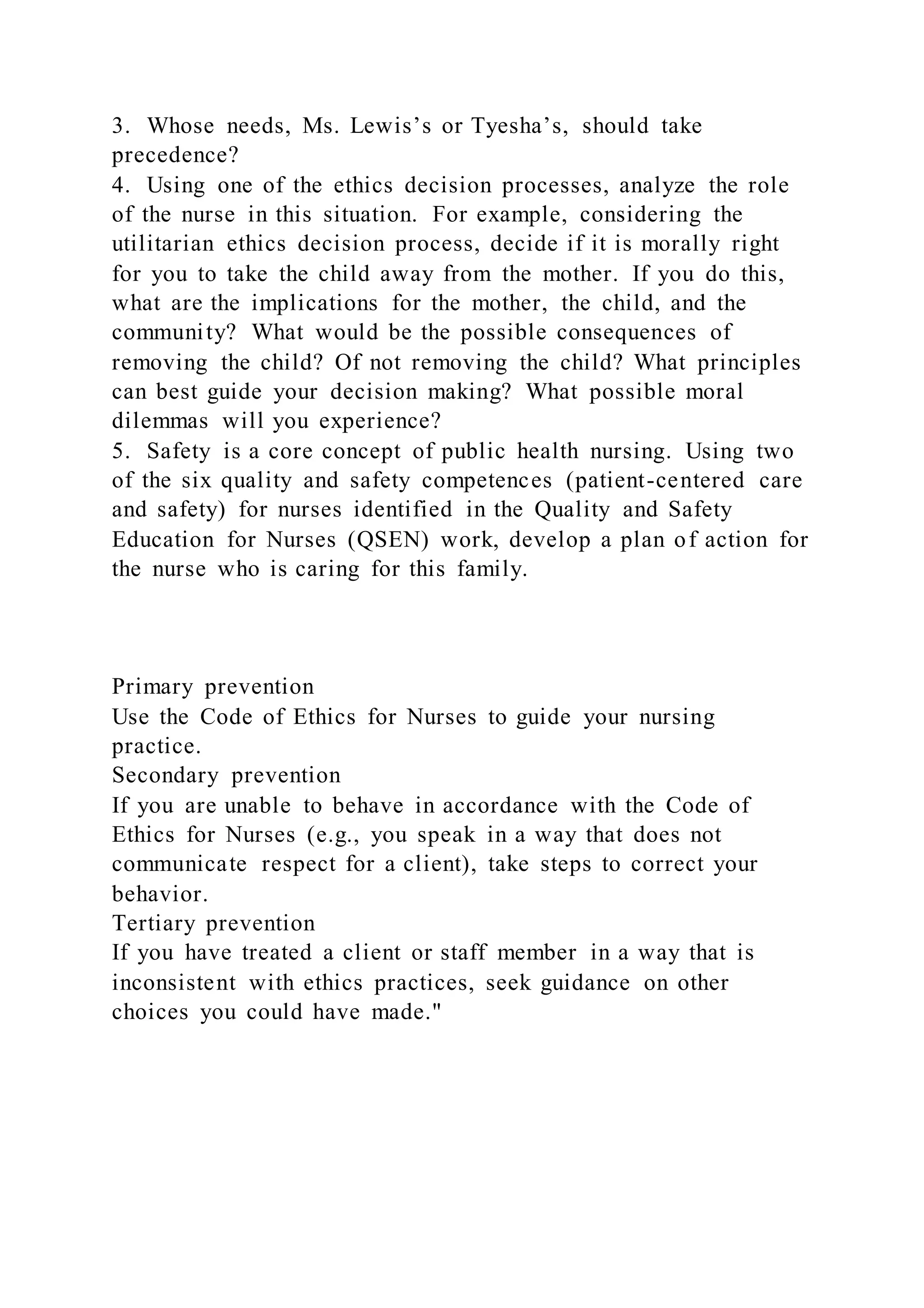 3. Whose needs, Ms. Lewis’s or Tyesha’s, should take
precedence?
4. Using one of the ethics decision processes, analyze the role
of the nurse in this situation. For example, considering the
utilitarian ethics decision process, decide if it is morally right
for you to take the child away from the mother. If you do this,
what are the implications for the mother, the child, and the
community? What would be the possible consequences of
removing the child? Of not removing the child? What principles
can best guide your decision making? What possible moral
dilemmas will you experience?
5. Safety is a core concept of public health nursing. Using two
of the six quality and safety competences (patient-centered care
and safety) for nurses identified in the Quality and Safety
Education for Nurses (QSEN) work, develop a plan of action for
the nurse who is caring for this family.
Primary prevention
Use the Code of Ethics for Nurses to guide your nursing
practice.
Secondary prevention
If you are unable to behave in accordance with the Code of
Ethics for Nurses (e.g., you speak in a way that does not
communicate respect for a client), take steps to correct your
behavior.
Tertiary prevention
If you have treated a client or staff member in a way that is
inconsistent with ethics practices, seek guidance on other
choices you could have made."
 