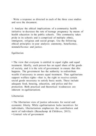 · Write a response as directed to each of the three case studies
and save the document.
1- Analyze the ethical implications of a community health
initiative to decrease the rate of teenage pregnancy by means of
health education in the public schools. This community takes
pride in its schools and is comprised of multiple ethnic,
immigrant, religious and social groups. Use the following
ethical principles in your analysis: autonomy, beneficence,
nonmaleficence and justice.
Egalitarian
• The view that everyone is entitled to equal rights and equal
treatment. Ideally, each person has an equal share of the goods
of society, and it is the role of government to ensure that this
happens. The government has the authority to redistribute
wealth if necessary to ensure equal treatment. Thus egalitarians
support welfare rights—that is, the right to receive certain
social goods necessary to satisfy basic needs. These include
adequate food, housing, education, and police and fire
protection. Both practical and theoretical weaknesses are
inherent in egalitarianism.
Libertarian
• The libertarian view of justice advocates for social and
economic liberty. While egalitarianism lacks incentives for
individuals, libertarianism emphasizes the contribution and
merit of individuals (Beauchamp & Childress, 2013).
• Limited role of government
 