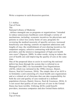 Write a response to each discussion question.
2.1 Ashley
Top of Form
The
National Library of Medicine
, defines managed care as programs or organizations “intended
to reduce unnecessary healthcare costs through a variety of
mechanisms, including: economic incentives for physicians and
patients to select less costly forms of care; programs for
reviewing the medical necessity of specific services; increased
beneficiary cost sharing; controls on inpatient admissions and
lengths of stay; the establishment of cost-sharing incentives for
outpatient surgery; selective contracting with health care
providers; and the intensive management of high-cost health
care cases" (Nguyen, 2009). In other words, trying to reduce the
cost of health care and improving the quality of care at the same
time.
One of the proposed ideas to assist in resolving the national
deficit has been through the system that is referred to as
Managed Care (MC) via Accountable Care Organizations
(ACO), which was initiated in the 1990s (Arroyo, Daniel,
Graves, Neal & Coustasse, 2016). The simple idea of an ACO is
to formulate a unit consisting of a local health care organization
and or a related set of clinicians that can take responsibility for
both the cost and quality of care rendered to a defined
population (Arroyo, Daniel, Graves, Neal & Coustasse, 2016). It
is not secret that quality of care and cost of care in the United
States has been terrible. Utilizing ACOs could benefit
providers, insurance companies and also United States deficit.
2.1 Heard
Top of Form
 