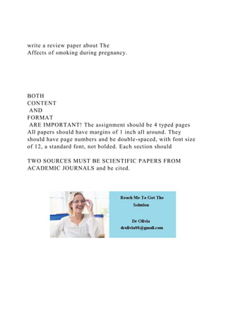write a review paper about The
Affects of smoking during pregnancy.
BOTH
CONTENT
AND
FORMAT
ARE IMPORTANT! The assignment should be 4 typed pages
All papers should have margins of 1 inch all around. They
should have page numbers and be double-spaced, with font size
of 12, a standard font, not bolded. Each section should
TWO SOURCES MUST BE SCIENTIFIC PAPERS FROM
ACADEMIC JOURNALS and be cited.
 
