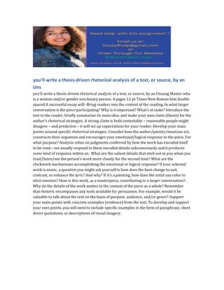 you’ll write a thesis-driven rhetorical analysis of a text, or source, by an
Uns
you’ll write a thesis-driven rhetorical analysis of a text, or source, by an Unsung Master who
is a womxn and/or gender non binary person. 4 pages 12 pt Times New Roman font double
spaced.A successful essay will:-Bring readers into the context of the reading. In what larger
conversation is the piece participating? Why is it important? What’s at stake? Introduce the
text to the reader, briefly summarize its main idea, and make your own claim (thesis) for the
author’s rhetorical strategies. A strong claim is both contestable – reasonable people might
disagree – and predictive – it will set up expectations for your reader.-Develop your main
points around specific rhetorical strategies. Consider how the author/painter/musician ect.
constructs their argument and encourages your emotional/logical response to the piece. For
what purpose? Analysis relies on judgments conferred by how the work has encoded itself
to be read—we usually respond to these encoded details subconsciously and it produces
some kind of response within us. What are the salient details that stick out to you when you
read/listen/see the person’s work more closely for the second time? What are the
clockwork mechanisms accomplishing the emotional or logical response? If your selected
work is music, a question you might ask yourself is how does the beat change to suit,
contrast, or enhance the lyric? And why? If it’s a painting, how does the artist use color to
elicit emotion? How is this work, as a masterpiece, contributing to a larger conversation?-
Why do the details of the work matter in the context of the piece as a whole? Remember
that rhetoric encompasses any tools available for persuasion. For example, would it be
valuable to talk about the text on the basis of purpose, audience, and/or genre?-Support
your main points with concrete examples (evidence) from the text. To develop and support
your own points, you will need to include specific examples in the form of paraphrase, short
direct quotations, or descriptions of visual imagery.
 