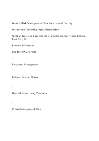 Write a Risk Management Plan for a School Facility
Include the following topics listed below
Write at least one page per topic, double spaced, Times Roman,
Font Size 12
Provide References.
Use the APA Format
·
Personnel Management
·
Indemnification Waiver
·
General Supervisory Practices
·
Crowd Management Plan
 