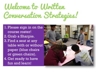 Welcome to Written Conversation Strategies! 
1.Please sign in on the course roster! 
2.Grab a Sharpie. 
3.Find a seat at any table with or without paper (blue chairs or green chairs). 
4.Get ready to have fun and learn!  