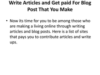 Write Articles and Get paid For Blog
         Post That You Make
• Now its time for you to be among those who
  are making a living online through writing
  articles and blog posts. Here is a list of sites
  that pays you to contribute articles and write
  ups.
 