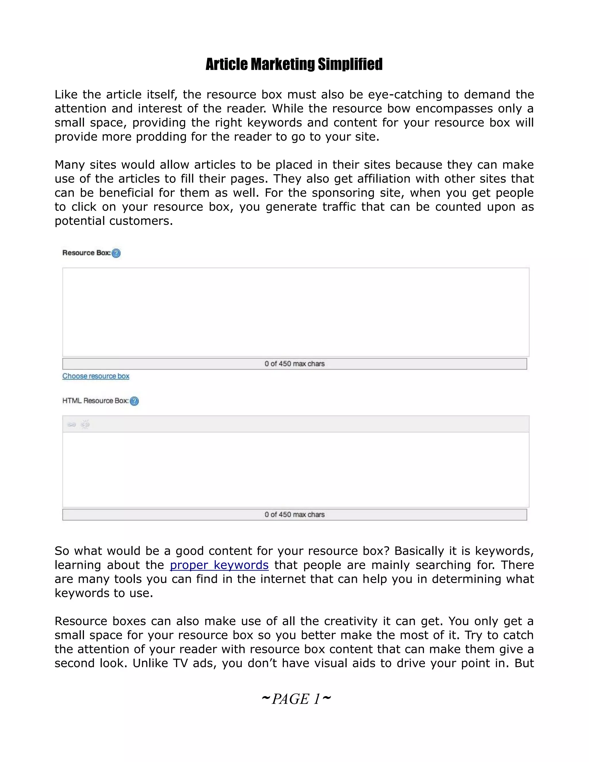 Article Marketing Simplified
Like the article itself, the resource box must also be eye-catching to demand the
attention and interest of the reader. While the resource bow encompasses only a
small space, providing the right keywords and content for your resource box will
provide more prodding for the reader to go to your site.

Many sites would allow articles to be placed in their sites because they can make
use of the articles to fill their pages. They also get affiliation with other sites that
can be beneficial for them as well. For the sponsoring site, when you get people
to click on your resource box, you generate traffic that can be counted upon as
potential customers.




So what would be a good content for your resource box? Basically it is keywords,
learning about the proper keywords that people are mainly searching for. There
are many tools you can find in the internet that can help you in determining what
keywords to use.

Resource boxes can also make use of all the creativity it can get. You only get a
small space for your resource box so you better make the most of it. Try to catch
the attention of your reader with resource box content that can make them give a
second look. Unlike TV ads, you don’t have visual aids to drive your point in. But


                                     ~ PAGE 1~
 