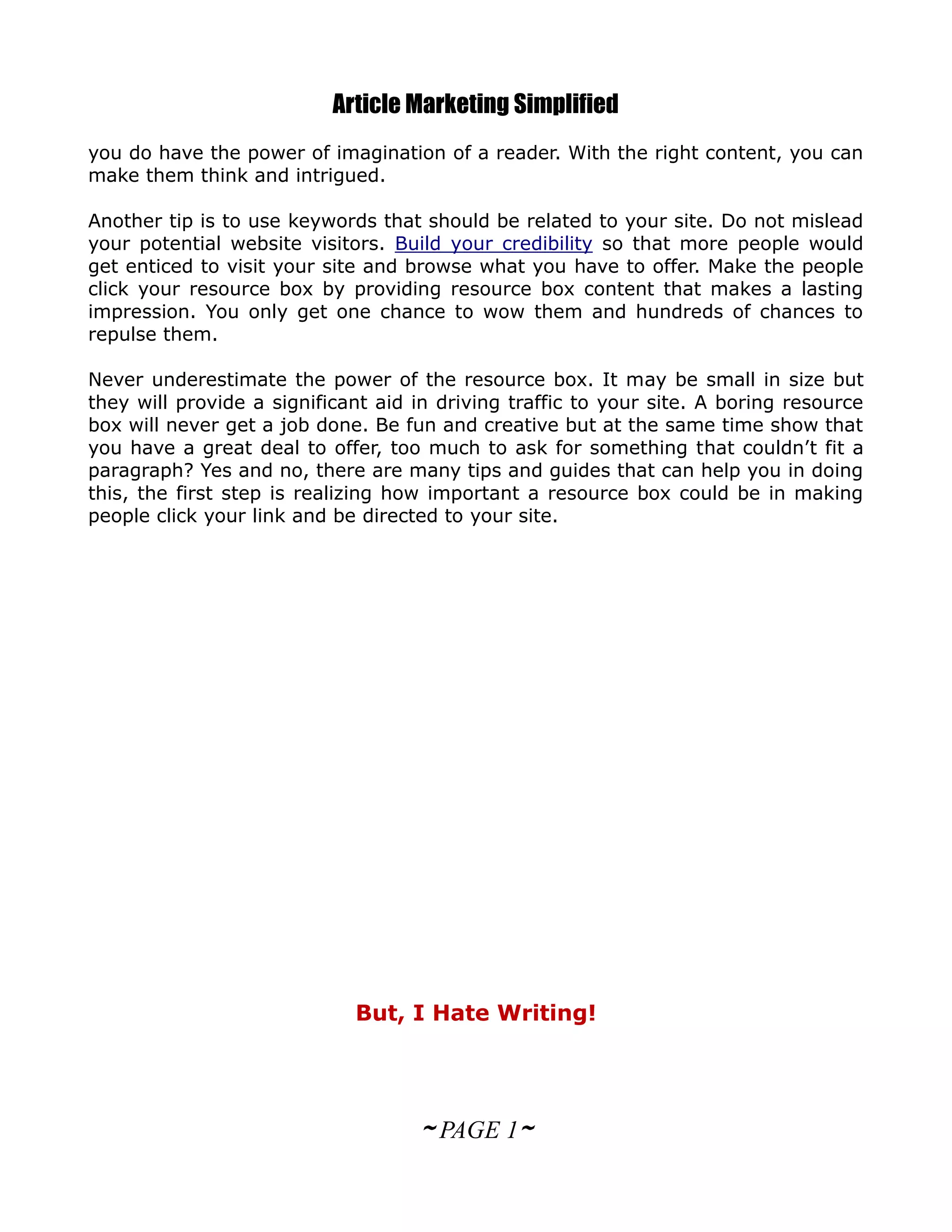 Article Marketing Simplified
you do have the power of imagination of a reader. With the right content, you can
make them think and intrigued.

Another tip is to use keywords that should be related to your site. Do not mislead
your potential website visitors. Build your credibility so that more people would
get enticed to visit your site and browse what you have to offer. Make the people
click your resource box by providing resource box content that makes a lasting
impression. You only get one chance to wow them and hundreds of chances to
repulse them.

Never underestimate the power of the resource box. It may be small in size but
they will provide a significant aid in driving traffic to your site. A boring resource
box will never get a job done. Be fun and creative but at the same time show that
you have a great deal to offer, too much to ask for something that couldn’t fit a
paragraph? Yes and no, there are many tips and guides that can help you in doing
this, the first step is realizing how important a resource box could be in making
people click your link and be directed to your site.




                             But, I Hate Writing!




                                    ~ PAGE 1~
 