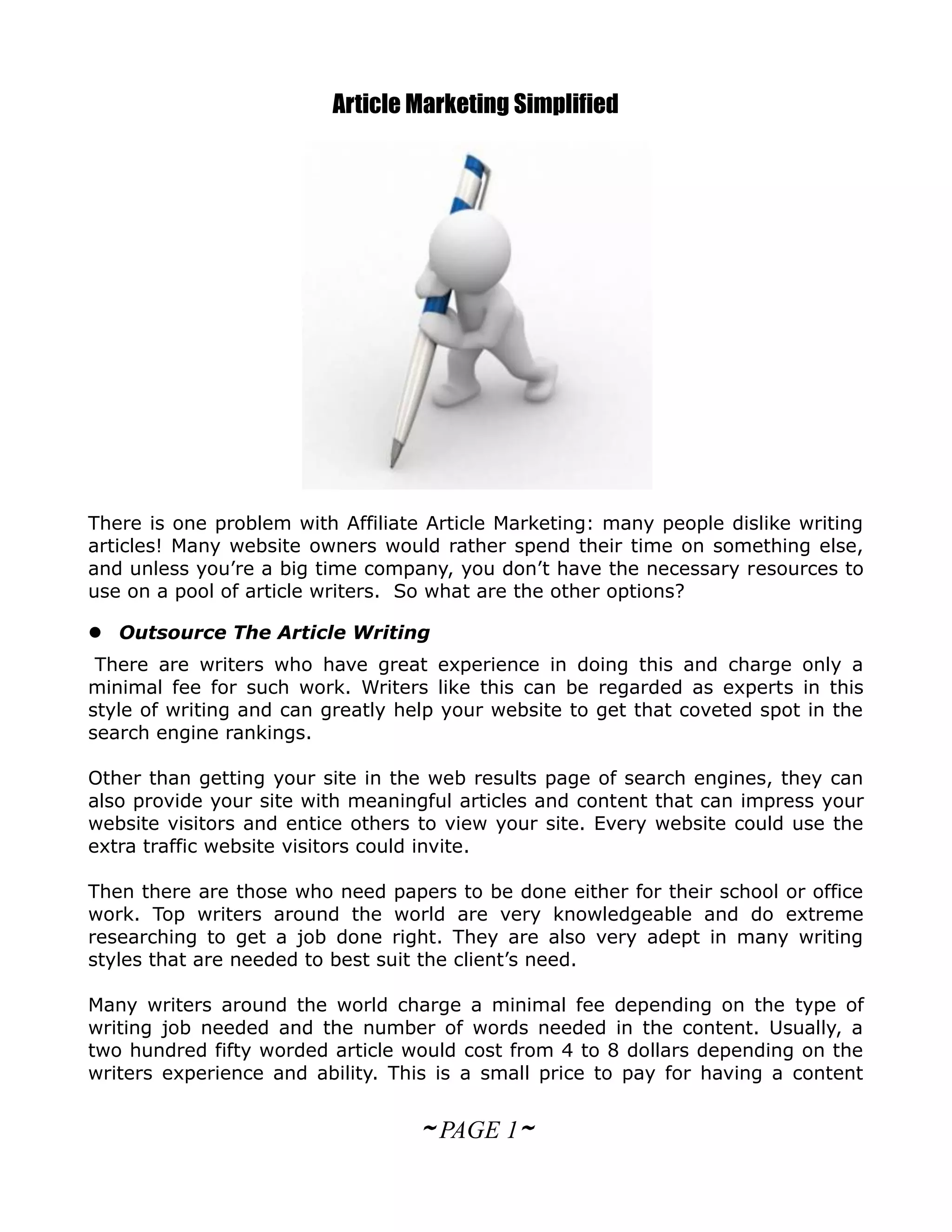 Article Marketing Simplified




There is one problem with Affiliate Article Marketing: many people dislike writing
articles! Many website owners would rather spend their time on something else,
and unless you’re a big time company, you don’t have the necessary resources to
use on a pool of article writers. So what are the other options?

 Outsource The Article Writing
 There are writers who have great experience in doing this and charge only a
minimal fee for such work. Writers like this can be regarded as experts in this
style of writing and can greatly help your website to get that coveted spot in the
search engine rankings.

Other than getting your site in the web results page of search engines, they can
also provide your site with meaningful articles and content that can impress your
website visitors and entice others to view your site. Every website could use the
extra traffic website visitors could invite.

Then there are those who need papers to be done either for their school or office
work. Top writers around the world are very knowledgeable and do extreme
researching to get a job done right. They are also very adept in many writing
styles that are needed to best suit the client’s need.

Many writers around the world charge a minimal fee depending on the type of
writing job needed and the number of words needed in the content. Usually, a
two hundred fifty worded article would cost from 4 to 8 dollars depending on the
writers experience and ability. This is a small price to pay for having a content


                                   ~ PAGE 1~
 