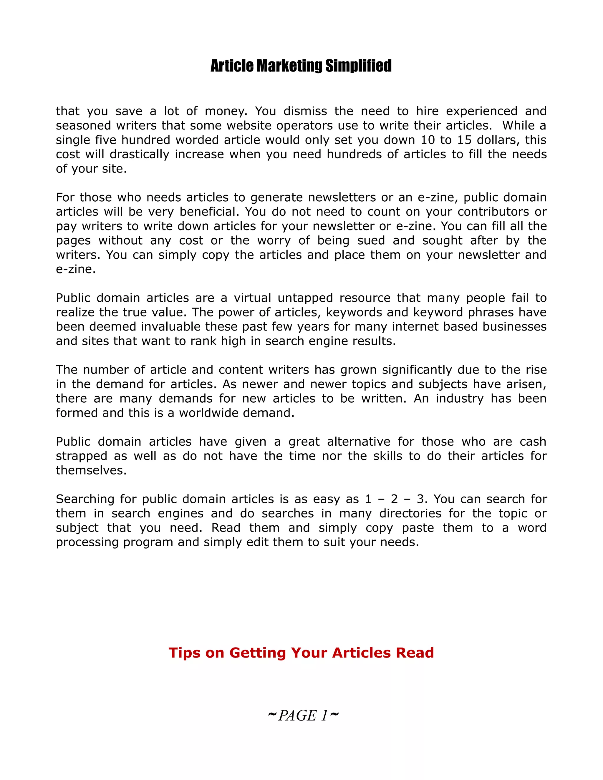 Article Marketing Simplified

that you save a lot of money. You dismiss the need to hire experienced and
seasoned writers that some website operators use to write their articles. While a
single five hundred worded article would only set you down 10 to 15 dollars, this
cost will drastically increase when you need hundreds of articles to fill the needs
of your site.

For those who needs articles to generate newsletters or an e-zine, public domain
articles will be very beneficial. You do not need to count on your contributors or
pay writers to write down articles for your newsletter or e-zine. You can fill all the
pages without any cost or the worry of being sued and sought after by the
writers. You can simply copy the articles and place them on your newsletter and
e-zine.

Public domain articles are a virtual untapped resource that many people fail to
realize the true value. The power of articles, keywords and keyword phrases have
been deemed invaluable these past few years for many internet based businesses
and sites that want to rank high in search engine results.

The number of article and content writers has grown significantly due to the rise
in the demand for articles. As newer and newer topics and subjects have arisen,
there are many demands for new articles to be written. An industry has been
formed and this is a worldwide demand.

Public domain articles have given a great alternative for those who are cash
strapped as well as do not have the time nor the skills to do their articles for
themselves.

Searching for public domain articles is as easy as 1 – 2 – 3. You can search for
them in search engines and do searches in many directories for the topic or
subject that you need. Read them and simply copy paste them to a word
processing program and simply edit them to suit your needs.




                   Tips on Getting Your Articles Read



                                    ~ PAGE 1~
 