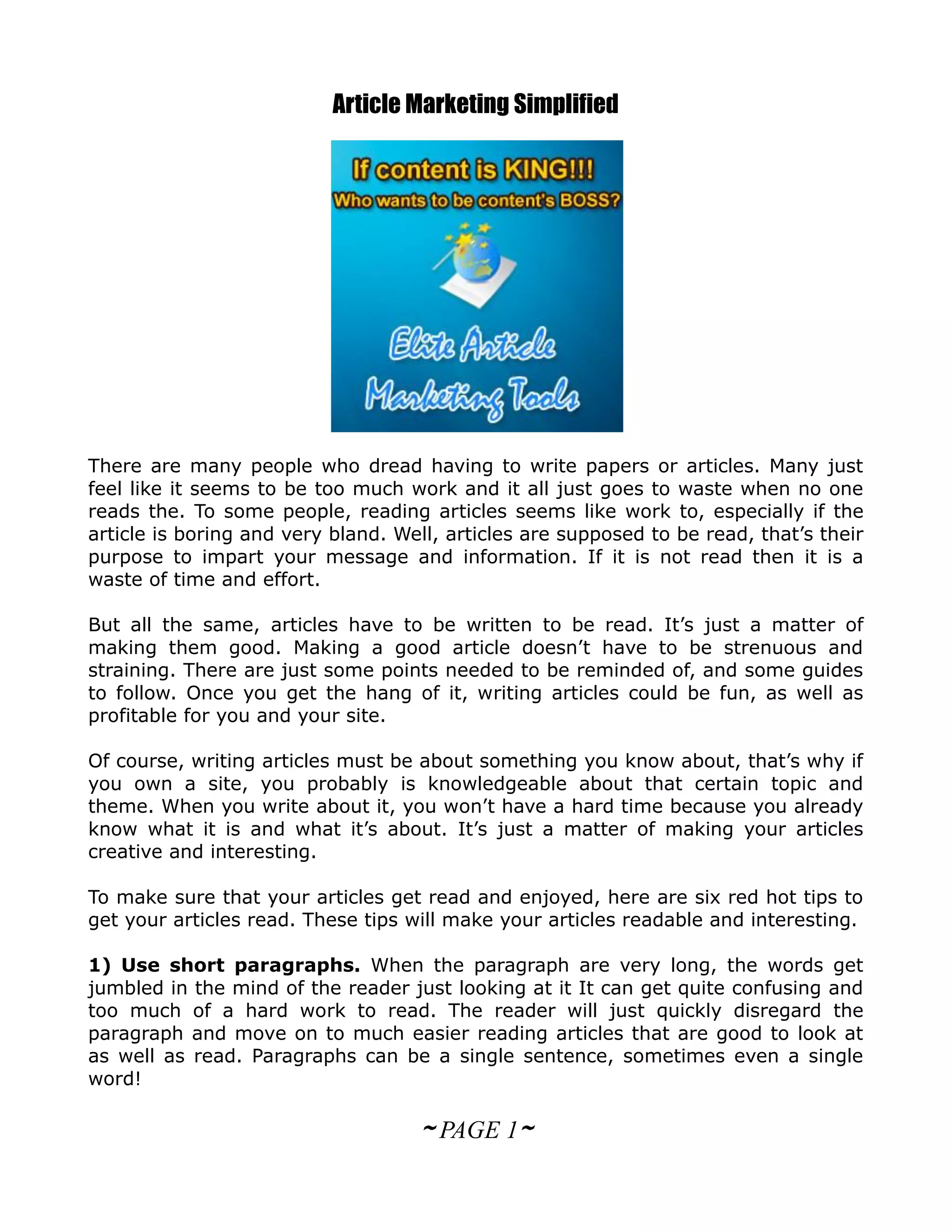 Article Marketing Simplified




There are many people who dread having to write papers or articles. Many just
feel like it seems to be too much work and it all just goes to waste when no one
reads the. To some people, reading articles seems like work to, especially if the
article is boring and very bland. Well, articles are supposed to be read, that’s their
purpose to impart your message and information. If it is not read then it is a
waste of time and effort.

But all the same, articles have to be written to be read. It’s just a matter of
making them good. Making a good article doesn’t have to be strenuous and
straining. There are just some points needed to be reminded of, and some guides
to follow. Once you get the hang of it, writing articles could be fun, as well as
profitable for you and your site.

Of course, writing articles must be about something you know about, that’s why if
you own a site, you probably is knowledgeable about that certain topic and
theme. When you write about it, you won’t have a hard time because you already
know what it is and what it’s about. It’s just a matter of making your articles
creative and interesting.

To make sure that your articles get read and enjoyed, here are six red hot tips to
get your articles read. These tips will make your articles readable and interesting.

1) Use short paragraphs. When the paragraph are very long, the words get
jumbled in the mind of the reader just looking at it It can get quite confusing and
too much of a hard work to read. The reader will just quickly disregard the
paragraph and move on to much easier reading articles that are good to look at
as well as read. Paragraphs can be a single sentence, sometimes even a single
word!

                                    ~ PAGE 1~
 