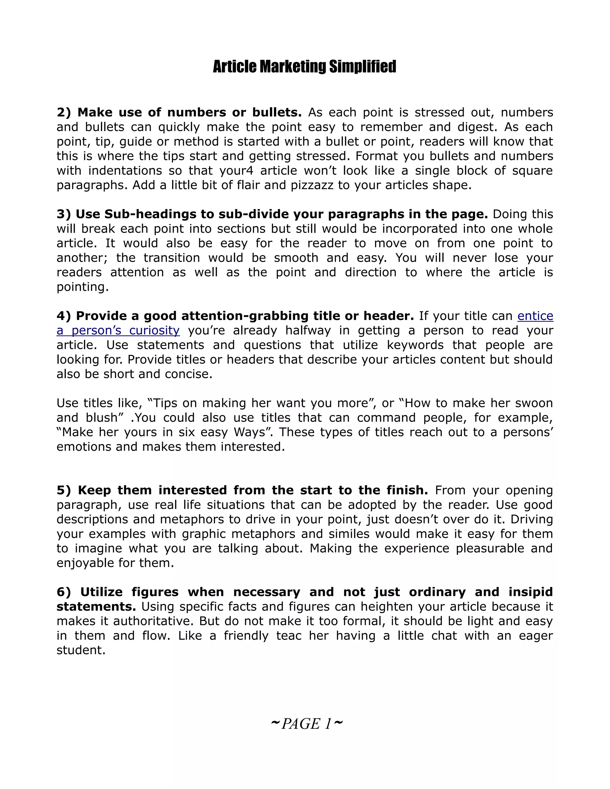 Article Marketing Simplified

2) Make use of numbers or bullets. As each point is stressed out, numbers
and bullets can quickly make the point easy to remember and digest. As each
point, tip, guide or method is started with a bullet or point, readers will know that
this is where the tips start and getting stressed. Format you bullets and numbers
with indentations so that your4 article won’t look like a single block of square
paragraphs. Add a little bit of flair and pizzazz to your articles shape.

3) Use Sub-headings to sub-divide your paragraphs in the page. Doing this
will break each point into sections but still would be incorporated into one whole
article. It would also be easy for the reader to move on from one point to
another; the transition would be smooth and easy. You will never lose your
readers attention as well as the point and direction to where the article is
pointing.

4) Provide a good attention-grabbing title or header. If your title can entice
a person’s curiosity you’re already halfway in getting a person to read your
article. Use statements and questions that utilize keywords that people are
looking for. Provide titles or headers that describe your articles content but should
also be short and concise.

Use titles like, “Tips on making her want you more”, or “How to make her swoon
and blush” .You could also use titles that can command people, for example,
“Make her yours in six easy Ways”. These types of titles reach out to a persons’
emotions and makes them interested.


5) Keep them interested from the start to the finish. From your opening
paragraph, use real life situations that can be adopted by the reader. Use good
descriptions and metaphors to drive in your point, just doesn’t over do it. Driving
your examples with graphic metaphors and similes would make it easy for them
to imagine what you are talking about. Making the experience pleasurable and
enjoyable for them.

6) Utilize figures when necessary and not just ordinary and insipid
statements. Using specific facts and figures can heighten your article because it
makes it authoritative. But do not make it too formal, it should be light and easy
in them and flow. Like a friendly teac her having a little chat with an eager
student.




                                    ~ PAGE 1~
 