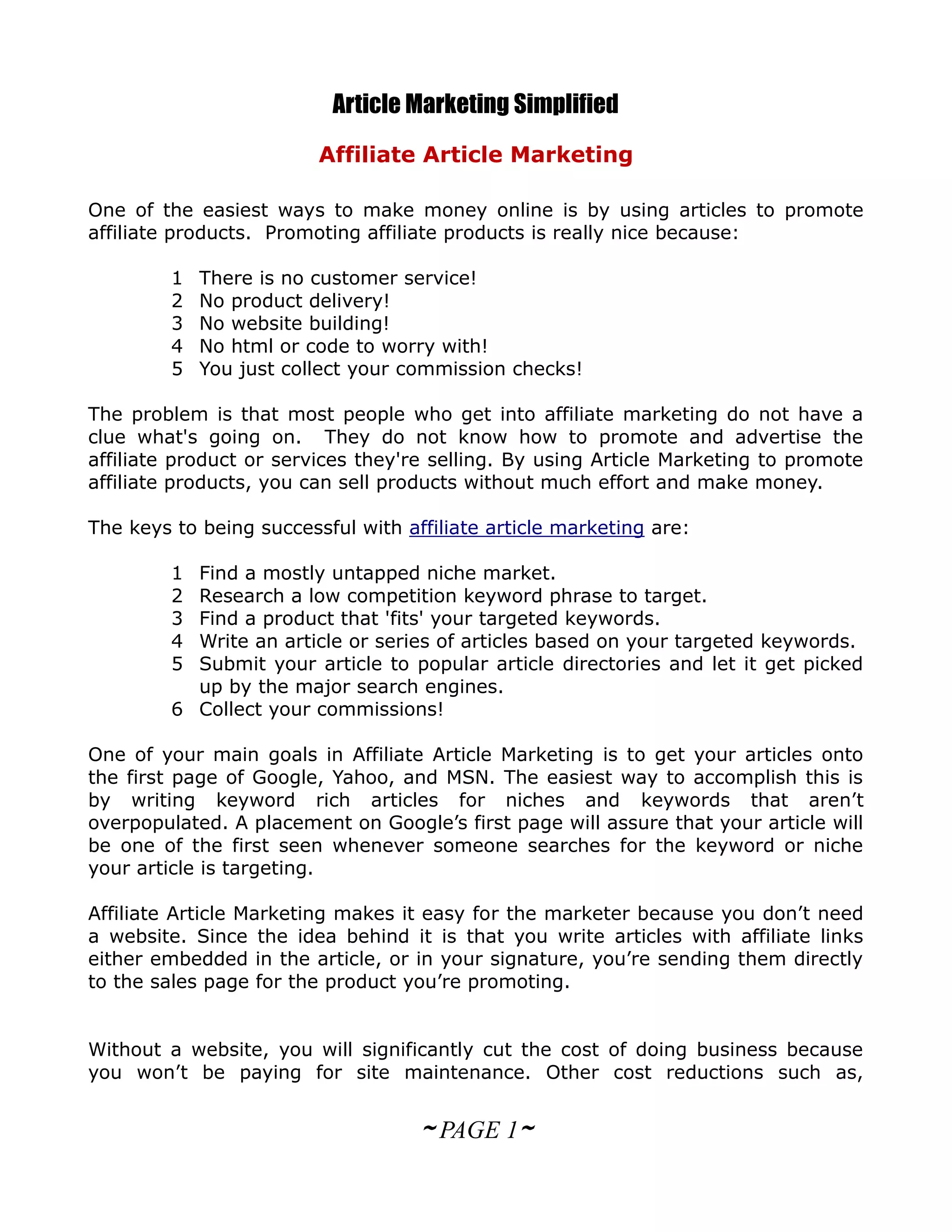 Article Marketing Simplified
                         Affiliate Article Marketing

One of the easiest ways to make money online is by using articles to promote
affiliate products. Promoting affiliate products is really nice because:

         1   There is no customer service!
         2   No product delivery!
         3   No website building!
         4   No html or code to worry with!
         5   You just collect your commission checks!

The problem is that most people who get into affiliate marketing do not have a
clue what's going on. They do not know how to promote and advertise the
affiliate product or services they're selling. By using Article Marketing to promote
affiliate products, you can sell products without much effort and make money.

The keys to being successful with affiliate article marketing are:

         1 Find a mostly untapped niche market.
         2 Research a low competition keyword phrase to target.
         3 Find a product that 'fits' your targeted keywords.
         4 Write an article or series of articles based on your targeted keywords.
         5 Submit your article to popular article directories and let it get picked
           up by the major search engines.
         6 Collect your commissions!

One of your main goals in Affiliate Article Marketing is to get your articles onto
the first page of Google, Yahoo, and MSN. The easiest way to accomplish this is
by writing keyword rich articles for niches and keywords that aren’t
overpopulated. A placement on Google’s first page will assure that your article will
be one of the first seen whenever someone searches for the keyword or niche
your article is targeting.

Affiliate Article Marketing makes it easy for the marketer because you don’t need
a website. Since the idea behind it is that you write articles with affiliate links
either embedded in the article, or in your signature, you’re sending them directly
to the sales page for the product you’re promoting.


Without a website, you will significantly cut the cost of doing business because
you won’t be paying for site maintenance. Other cost reductions such as,


                                    ~ PAGE 1~
 
