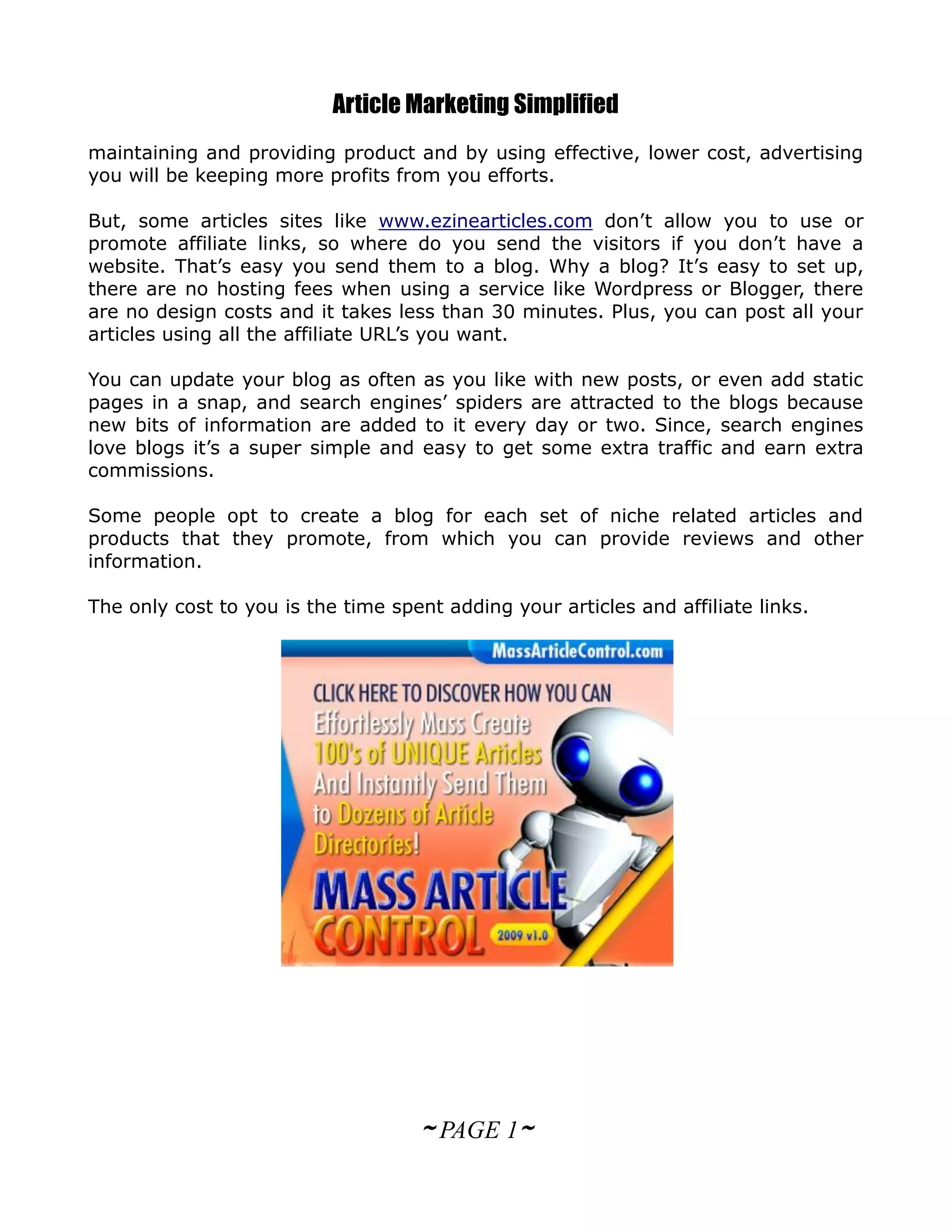 Article Marketing Simplified
maintaining and providing product and by using effective, lower cost, advertising
you will be keeping more profits from you efforts.

But, some articles sites like www.ezinearticles.com don’t allow you to use or
promote affiliate links, so where do you send the visitors if you don’t have a
website. That’s easy you send them to a blog. Why a blog? It’s easy to set up,
there are no hosting fees when using a service like Wordpress or Blogger, there
are no design costs and it takes less than 30 minutes. Plus, you can post all your
articles using all the affiliate URL’s you want.

You can update your blog as often as you like with new posts, or even add static
pages in a snap, and search engines’ spiders are attracted to the blogs because
new bits of information are added to it every day or two. Since, search engines
love blogs it’s a super simple and easy to get some extra traffic and earn extra
commissions.

Some people opt to create a blog for each set of niche related articles and
products that they promote, from which you can provide reviews and other
information.

The only cost to you is the time spent adding your articles and affiliate links.




                                    ~ PAGE 1~
 