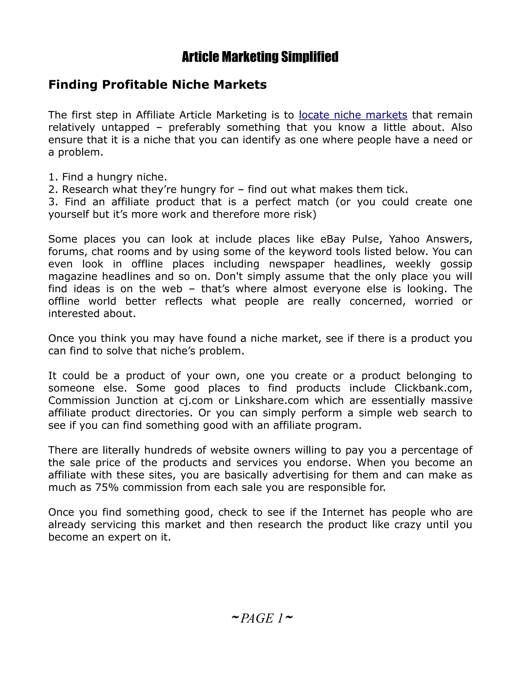 Article Marketing Simplified
Finding Profitable Niche Markets

The first step in Affiliate Article Marketing is to locate niche markets that remain
relatively untapped – preferably something that you know a little about. Also
ensure that it is a niche that you can identify as one where people have a need or
a problem.

1. Find a hungry niche.
2. Research what they’re hungry for – find out what makes them tick.
3. Find an affiliate product that is a perfect match (or you could create one
yourself but it’s more work and therefore more risk)

Some places you can look at include places like eBay Pulse, Yahoo Answers,
forums, chat rooms and by using some of the keyword tools listed below. You can
even look in offline places including newspaper headlines, weekly gossip
magazine headlines and so on. Don't simply assume that the only place you will
find ideas is on the web – that’s where almost everyone else is looking. The
offline world better reflects what people are really concerned, worried or
interested about.

Once you think you may have found a niche market, see if there is a product you
can find to solve that niche’s problem.

It could be a product of your own, one you create or a product belonging to
someone else. Some good places to find products include Clickbank.com,
Commission Junction at cj.com or Linkshare.com which are essentially massive
affiliate product directories. Or you can simply perform a simple web search to
see if you can find something good with an affiliate program.

There are literally hundreds of website owners willing to pay you a percentage of
the sale price of the products and services you endorse. When you become an
affiliate with these sites, you are basically advertising for them and can make as
much as 75% commission from each sale you are responsible for.

Once you find something good, check to see if the Internet has people who are
already servicing this market and then research the product like crazy until you
become an expert on it.




                                   ~ PAGE 1~
 