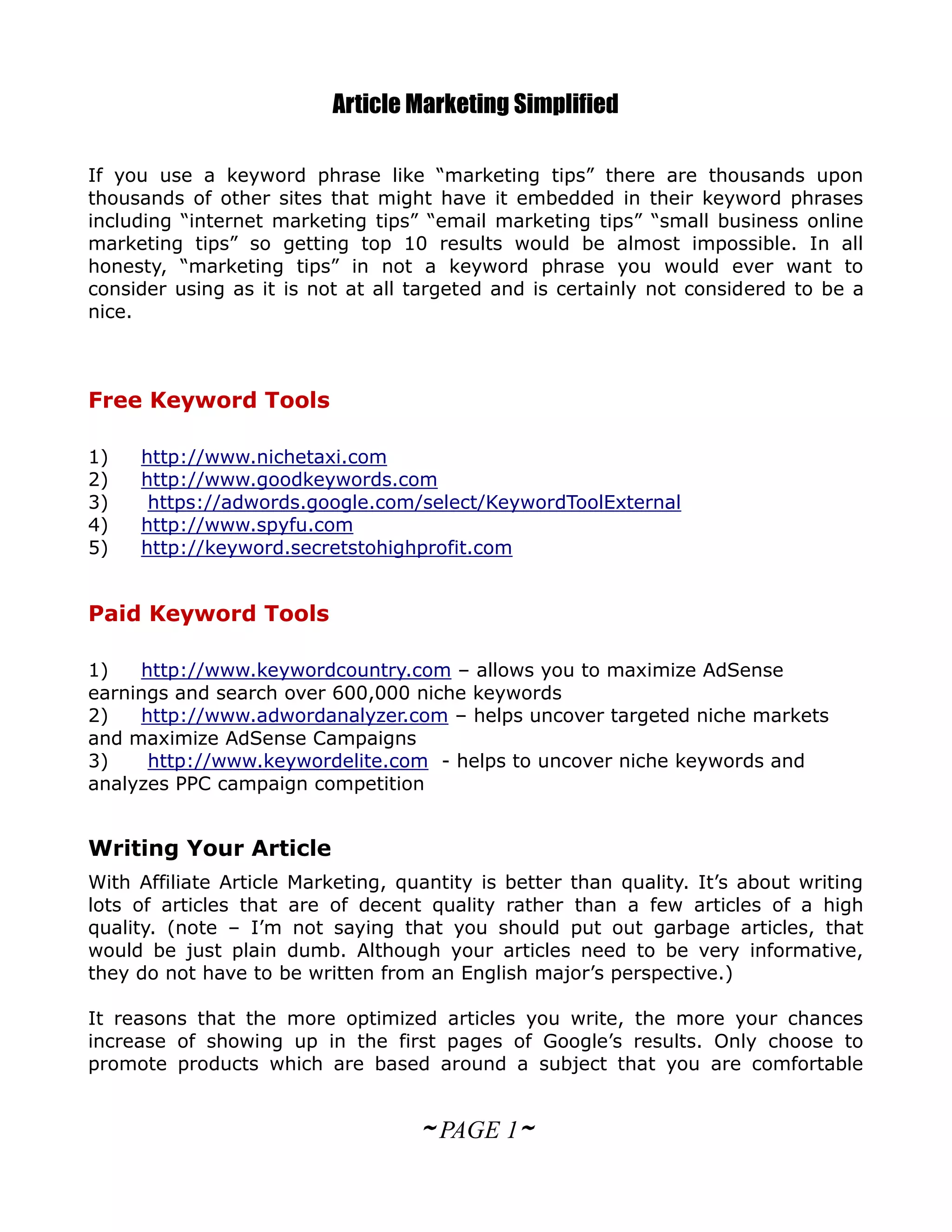 Article Marketing Simplified

If you use a keyword phrase like “marketing tips” there are thousands upon
thousands of other sites that might have it embedded in their keyword phrases
including “internet marketing tips” “email marketing tips” “small business online
marketing tips” so getting top 10 results would be almost impossible. In all
honesty, “marketing tips” in not a keyword phrase you would ever want to
consider using as it is not at all targeted and is certainly not considered to be a
nice.



Free Keyword Tools

1)   http://www.nichetaxi.com
2)   http://www.goodkeywords.com
3)    https://adwords.google.com/select/KeywordToolExternal
4)   http://www.spyfu.com
5)   http://keyword.secretstohighprofit.com


Paid Keyword Tools

1)   http://www.keywordcountry.com – allows you to maximize AdSense
earnings and search over 600,000 niche keywords
2)   http://www.adwordanalyzer.com – helps uncover targeted niche markets
and maximize AdSense Campaigns
3)    http://www.keywordelite.com - helps to uncover niche keywords and
analyzes PPC campaign competition


Writing Your Article
With Affiliate Article Marketing, quantity is better than quality. It’s about writing
lots of articles that are of decent quality rather than a few articles of a high
quality. (note – I’m not saying that you should put out garbage articles, that
would be just plain dumb. Although your articles need to be very informative,
they do not have to be written from an English major’s perspective.)

It reasons that the more optimized articles you write, the more your chances
increase of showing up in the first pages of Google’s results. Only choose to
promote products which are based around a subject that you are comfortable


                                    ~ PAGE 1~
 