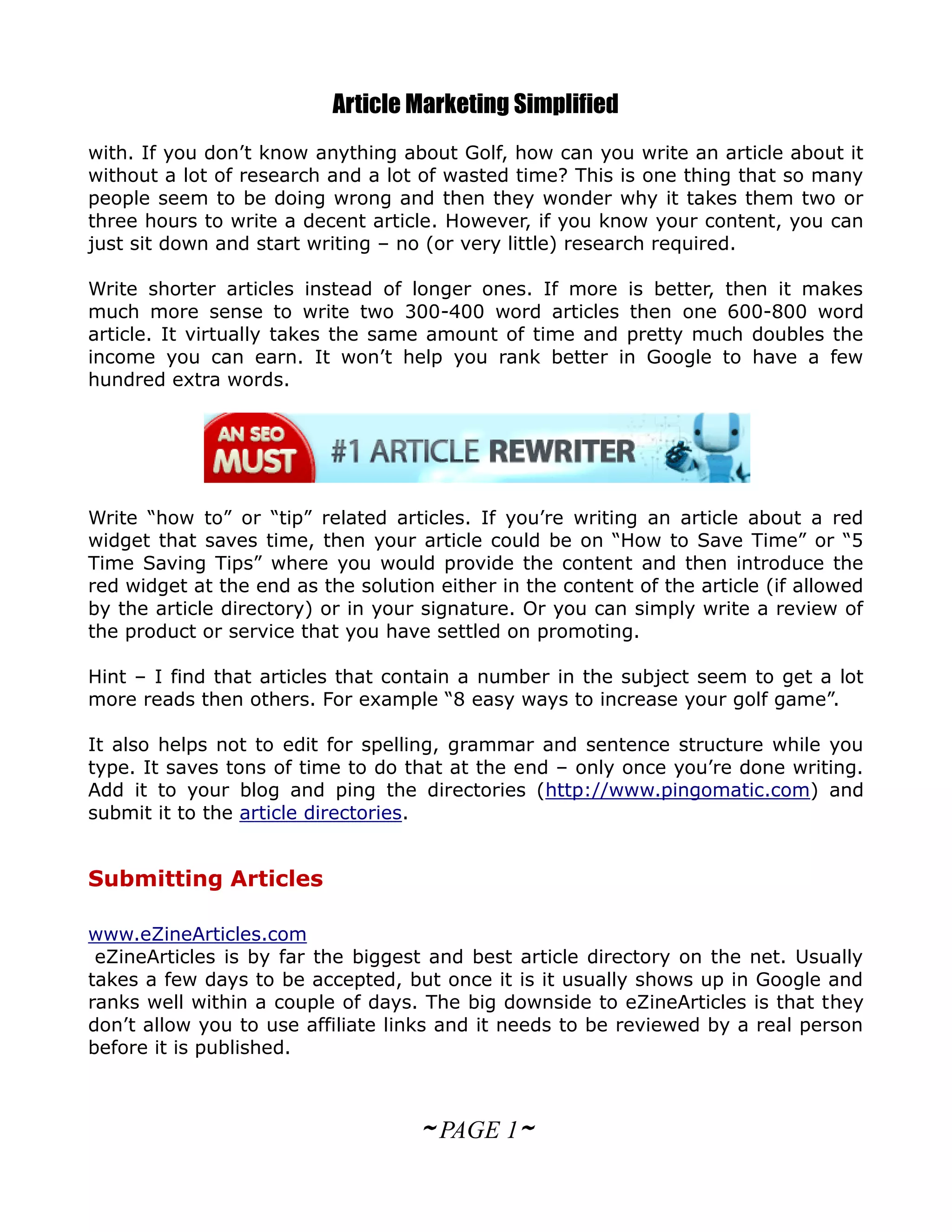 Article Marketing Simplified
with. If you don’t know anything about Golf, how can you write an article about it
without a lot of research and a lot of wasted time? This is one thing that so many
people seem to be doing wrong and then they wonder why it takes them two or
three hours to write a decent article. However, if you know your content, you can
just sit down and start writing – no (or very little) research required.

Write shorter articles instead of longer ones. If more is better, then it makes
much more sense to write two 300-400 word articles then one 600-800 word
article. It virtually takes the same amount of time and pretty much doubles the
income you can earn. It won’t help you rank better in Google to have a few
hundred extra words.




Write “how to” or “tip” related articles. If you’re writing an article about a red
widget that saves time, then your article could be on “How to Save Time” or “5
Time Saving Tips” where you would provide the content and then introduce the
red widget at the end as the solution either in the content of the article (if allowed
by the article directory) or in your signature. Or you can simply write a review of
the product or service that you have settled on promoting.

Hint – I find that articles that contain a number in the subject seem to get a lot
more reads then others. For example “8 easy ways to increase your golf game”.

It also helps not to edit for spelling, grammar and sentence structure while you
type. It saves tons of time to do that at the end – only once you’re done writing.
Add it to your blog and ping the directories (http://www.pingomatic.com) and
submit it to the article directories.


Submitting Articles

www.eZineArticles.com
 eZineArticles is by far the biggest and best article directory on the net. Usually
takes a few days to be accepted, but once it is it usually shows up in Google and
ranks well within a couple of days. The big downside to eZineArticles is that they
don’t allow you to use affiliate links and it needs to be reviewed by a real person
before it is published.



                                    ~ PAGE 1~
 