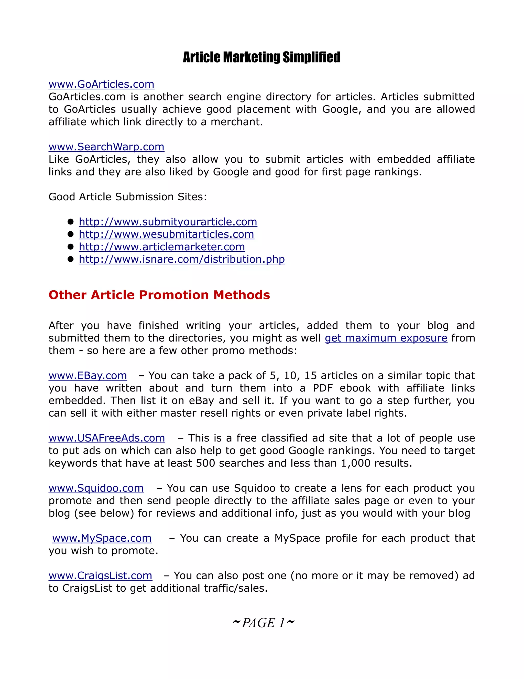 Article Marketing Simplified
www.GoArticles.com
GoArticles.com is another search engine directory for articles. Articles submitted
to GoArticles usually achieve good placement with Google, and you are allowed
affiliate which link directly to a merchant.

www.SearchWarp.com
Like GoArticles, they also allow you to submit articles with embedded affiliate
links and they are also liked by Google and good for first page rankings.

Good Article Submission Sites:

      http://www.submityourarticle.com
      http://www.wesubmitarticles.com
      http://www.articlemarketer.com
      http://www.isnare.com/distribution.php


Other Article Promotion Methods

After you have finished writing your articles, added them to your blog and
submitted them to the directories, you might as well get maximum exposure from
them - so here are a few other promo methods:

www.EBay.com – You can take a pack of 5, 10, 15 articles on a similar topic that
you have written about and turn them into a PDF ebook with affiliate links
embedded. Then list it on eBay and sell it. If you want to go a step further, you
can sell it with either master resell rights or even private label rights.

www.USAFreeAds.com – This is a free classified ad site that a lot of people use
to put ads on which can also help to get good Google rankings. You need to target
keywords that have at least 500 searches and less than 1,000 results.

www.Squidoo.com – You can use Squidoo to create a lens for each product you
promote and then send people directly to the affiliate sales page or even to your
blog (see below) for reviews and additional info, just as you would with your blog

 www.MySpace.com     – You can create a MySpace profile for each product that
you wish to promote.

www.CraigsList.com – You can also post one (no more or it may be removed) ad
to CraigsList to get additional traffic/sales.


                                   ~ PAGE 1~
 