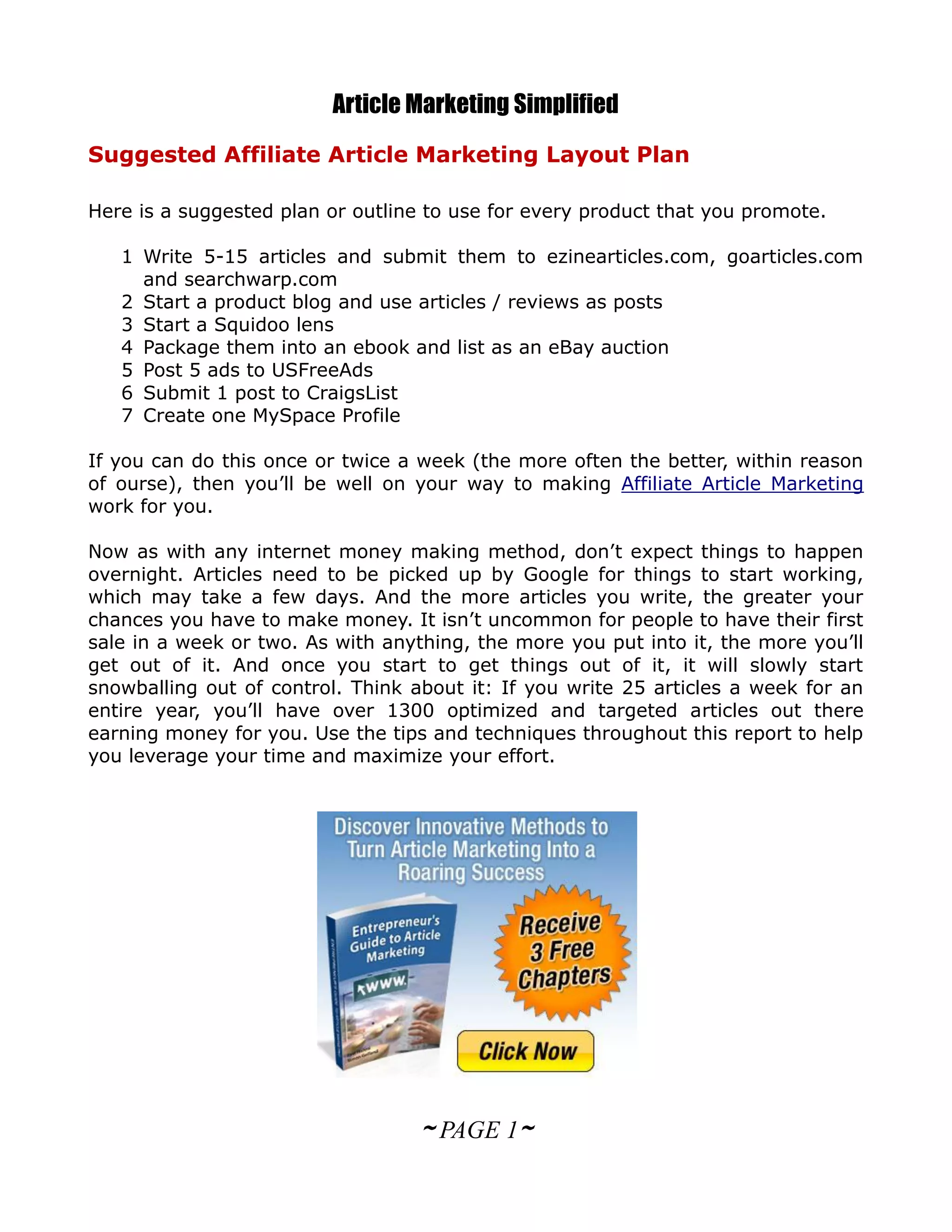 Article Marketing Simplified
Suggested Affiliate Article Marketing Layout Plan

Here is a suggested plan or outline to use for every product that you promote.

   1 Write 5-15 articles and submit them to ezinearticles.com, goarticles.com
     and searchwarp.com
   2 Start a product blog and use articles / reviews as posts
   3 Start a Squidoo lens
   4 Package them into an ebook and list as an eBay auction
   5 Post 5 ads to USFreeAds
   6 Submit 1 post to CraigsList
   7 Create one MySpace Profile

If you can do this once or twice a week (the more often the better, within reason
of ourse), then you’ll be well on your way to making Affiliate Article Marketing
work for you.

Now as with any internet money making method, don’t expect things to happen
overnight. Articles need to be picked up by Google for things to start working,
which may take a few days. And the more articles you write, the greater your
chances you have to make money. It isn’t uncommon for people to have their first
sale in a week or two. As with anything, the more you put into it, the more you’ll
get out of it. And once you start to get things out of it, it will slowly start
snowballing out of control. Think about it: If you write 25 articles a week for an
entire year, you’ll have over 1300 optimized and targeted articles out there
earning money for you. Use the tips and techniques throughout this report to help
you leverage your time and maximize your effort.




                                   ~ PAGE 1~
 
