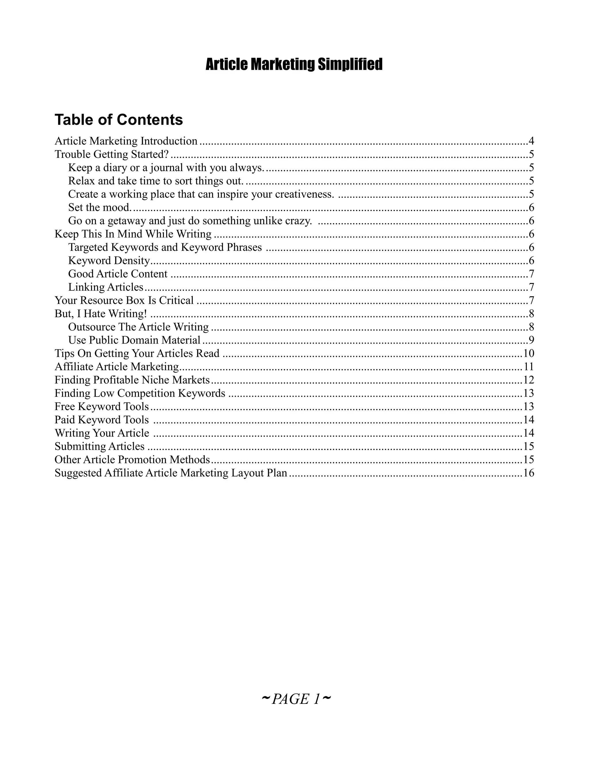Article Marketing Simplified


Table of Contents
Article Marketing Introduction ..................................................................................................................4
Trouble Getting Started? ............................................................................................................................5
   Keep a diary or a journal with you always. ...........................................................................................5
   Relax and take time to sort things out. ..................................................................................................5
   Create a working place that can inspire your creativeness. ..................................................................5
   Set the mood. .........................................................................................................................................6
   Go on a getaway and just do something unlike crazy. .........................................................................6
Keep This In Mind While Writing .............................................................................................................6
   Targeted Keywords and Keyword Phrases ...........................................................................................6
   Keyword Density...................................................................................................................................6
   Good Article Content ............................................................................................................................7
   Linking Articles .....................................................................................................................................7
Your Resource Box Is Critical ...................................................................................................................7
But, I Hate Writing! ...................................................................................................................................8
   Outsource The Article Writing ..............................................................................................................8
   Use Public Domain Material .................................................................................................................9
Tips On Getting Your Articles Read ........................................................................................................10
Affiliate Article Marketing....................................................................................................................... 11
Finding Profitable Niche Markets ............................................................................................................12
Finding Low Competition Keywords ......................................................................................................13
Free Keyword Tools .................................................................................................................................13
Paid Keyword Tools ................................................................................................................................14
Writing Your Article ................................................................................................................................14
Submitting Articles ..................................................................................................................................15
Other Article Promotion Methods ............................................................................................................15
Suggested Affiliate Article Marketing Layout Plan .................................................................................16




                                                                  ~ PAGE 1~
 