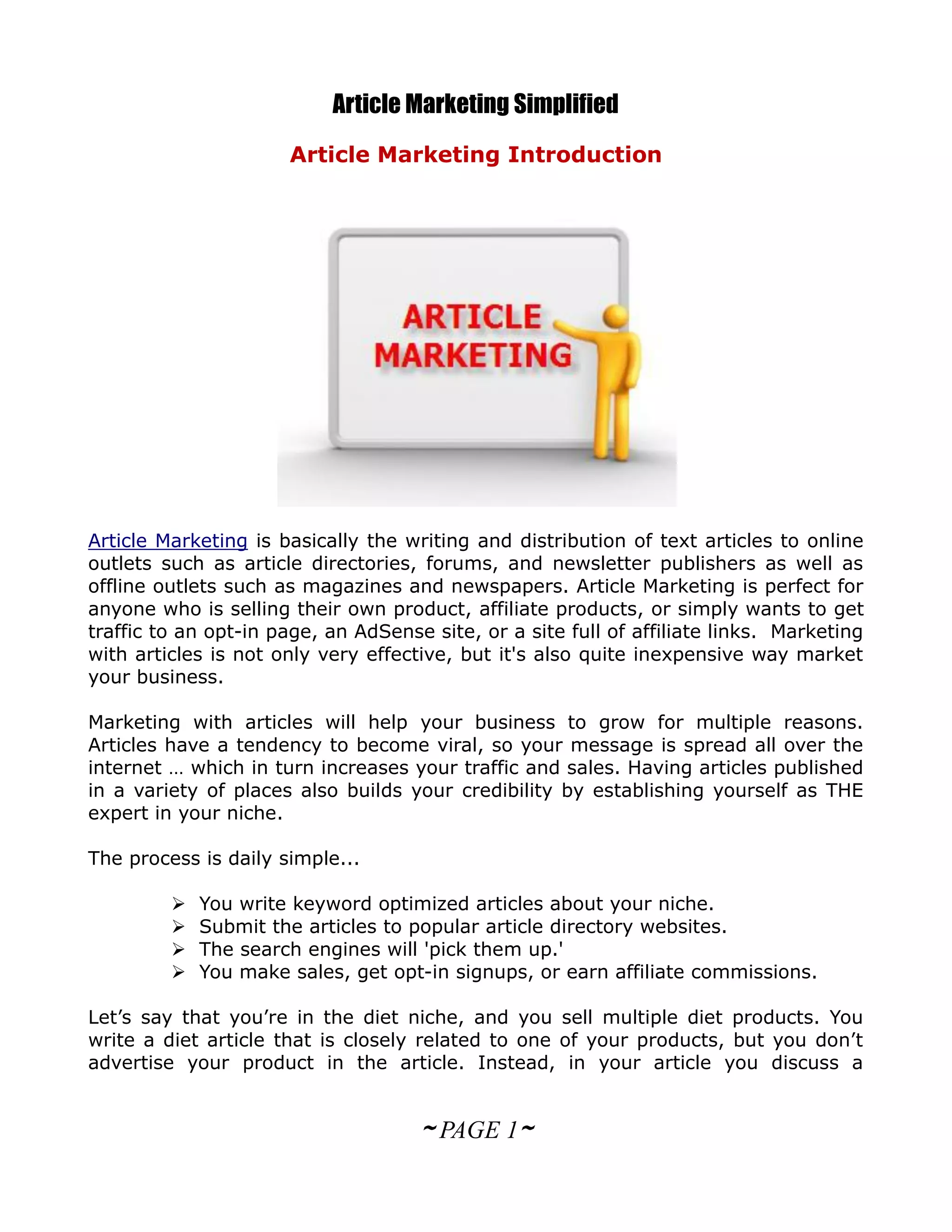 Article Marketing Simplified
                      Article Marketing Introduction




Article Marketing is basically the writing and distribution of text articles to online
outlets such as article directories, forums, and newsletter publishers as well as
offline outlets such as magazines and newspapers. Article Marketing is perfect for
anyone who is selling their own product, affiliate products, or simply wants to get
traffic to an opt-in page, an AdSense site, or a site full of affiliate links. Marketing
with articles is not only very effective, but it's also quite inexpensive way market
your business.

Marketing with articles will help your business to grow for multiple reasons.
Articles have a tendency to become viral, so your message is spread all over the
internet … which in turn increases your traffic and sales. Having articles published
in a variety of places also builds your credibility by establishing yourself as THE
expert in your niche.

The process is daily simple...

            You write keyword optimized articles about your niche.
            Submit the articles to popular article directory websites.
            The search engines will 'pick them up.'
            You make sales, get opt-in signups, or earn affiliate commissions.

Let’s say that you’re in the diet niche, and you sell multiple diet products. You
write a diet article that is closely related to one of your products, but you don’t
advertise your product in the article. Instead, in your article you discuss a


                                     ~ PAGE 1~
 
