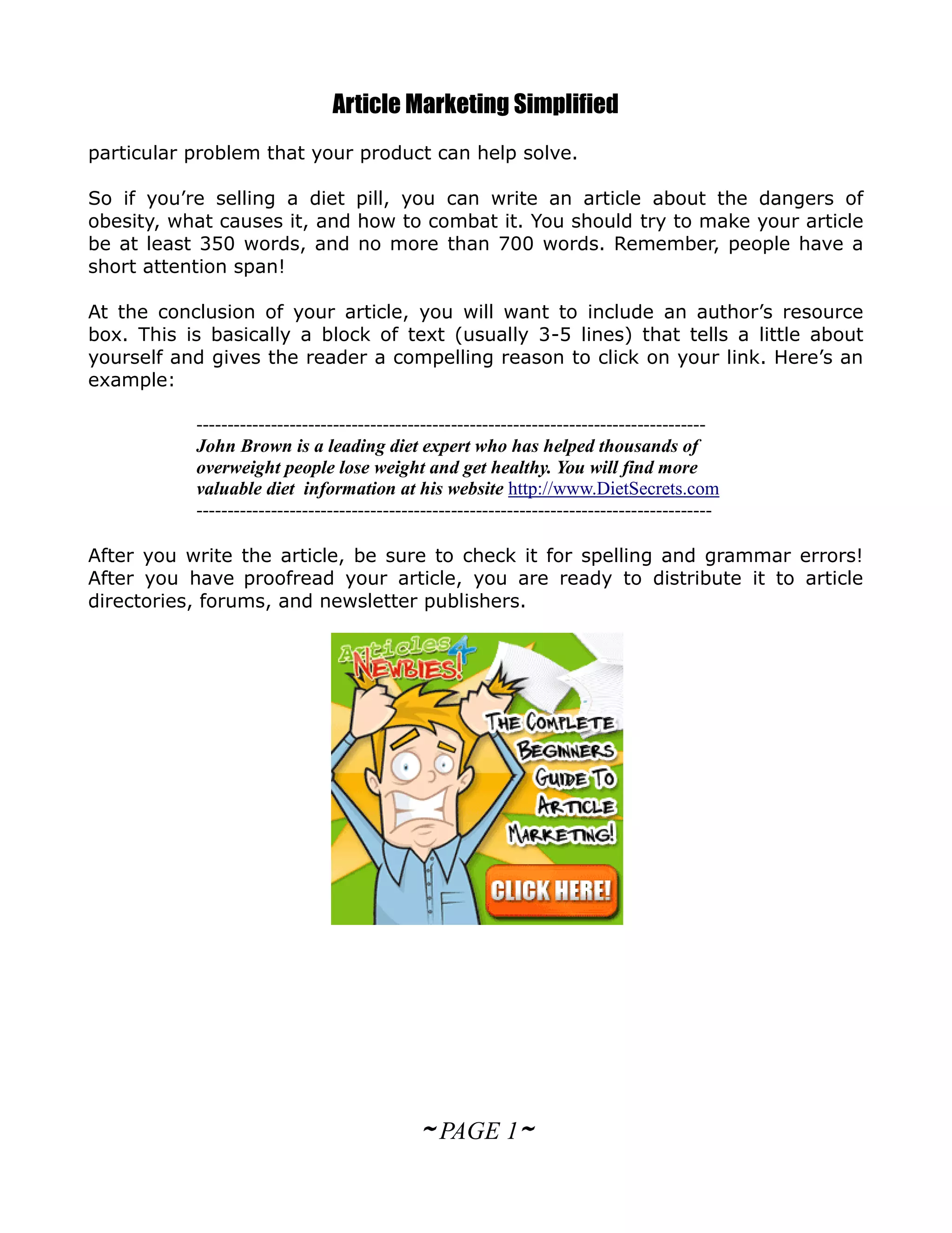 Article Marketing Simplified
particular problem that your product can help solve.

So if you’re selling a diet pill, you can write an article about the dangers of
obesity, what causes it, and how to combat it. You should try to make your article
be at least 350 words, and no more than 700 words. Remember, people have a
short attention span!

At the conclusion of your article, you will want to include an author’s resource
box. This is basically a block of text (usually 3-5 lines) that tells a little about
yourself and gives the reader a compelling reason to click on your link. Here’s an
example:

           ----------------------------------------------------------------------------------
           John Brown is a leading diet expert who has helped thousands of
           overweight people lose weight and get healthy. You will find more
           valuable diet information at his website http://www.DietSecrets.com
           -----------------------------------------------------------------------------------

After you write the article, be sure to check it for spelling and grammar errors!
After you have proofread your article, you are ready to distribute it to article
directories, forums, and newsletter publishers.




                                              ~ PAGE 1~
 