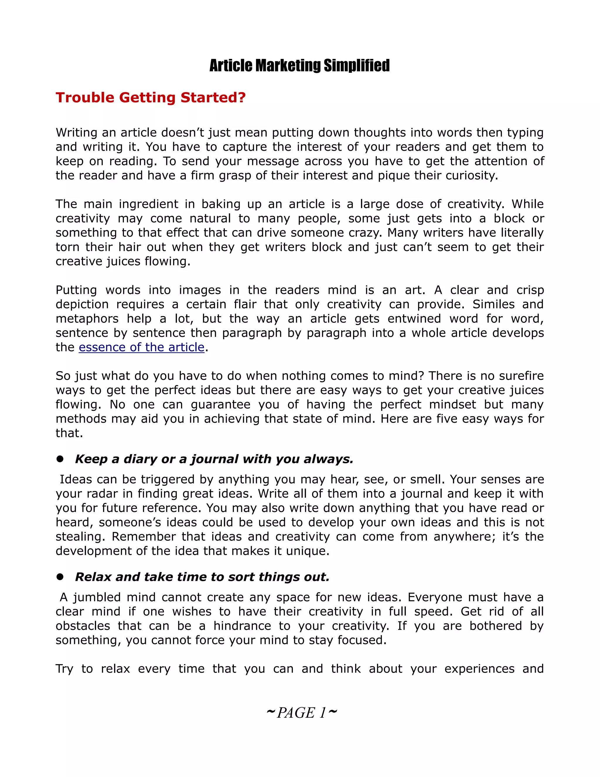 Article Marketing Simplified
Trouble Getting Started?

Writing an article doesn’t just mean putting down thoughts into words then typing
and writing it. You have to capture the interest of your readers and get them to
keep on reading. To send your message across you have to get the attention of
the reader and have a firm grasp of their interest and pique their curiosity.

The main ingredient in baking up an article is a large dose of creativity. While
creativity may come natural to many people, some just gets into a block or
something to that effect that can drive someone crazy. Many writers have literally
torn their hair out when they get writers block and just can’t seem to get their
creative juices flowing.

Putting words into images in the readers mind is an art. A clear and crisp
depiction requires a certain flair that only creativity can provide. Similes and
metaphors help a lot, but the way an article gets entwined word for word,
sentence by sentence then paragraph by paragraph into a whole article develops
the essence of the article.

So just what do you have to do when nothing comes to mind? There is no surefire
ways to get the perfect ideas but there are easy ways to get your creative juices
flowing. No one can guarantee you of having the perfect mindset but many
methods may aid you in achieving that state of mind. Here are five easy ways for
that.

 Keep a diary or a journal with you always.
 Ideas can be triggered by anything you may hear, see, or smell. Your senses are
your radar in finding great ideas. Write all of them into a journal and keep it with
you for future reference. You may also write down anything that you have read or
heard, someone’s ideas could be used to develop your own ideas and this is not
stealing. Remember that ideas and creativity can come from anywhere; it’s the
development of the idea that makes it unique.

 Relax and take time to sort things out.
 A jumbled mind cannot create any space for new ideas. Everyone must have a
clear mind if one wishes to have their creativity in full speed. Get rid of all
obstacles that can be a hindrance to your creativity. If you are bothered by
something, you cannot force your mind to stay focused.

Try to relax every time that you can and think about your experiences and


                                   ~ PAGE 1~
 