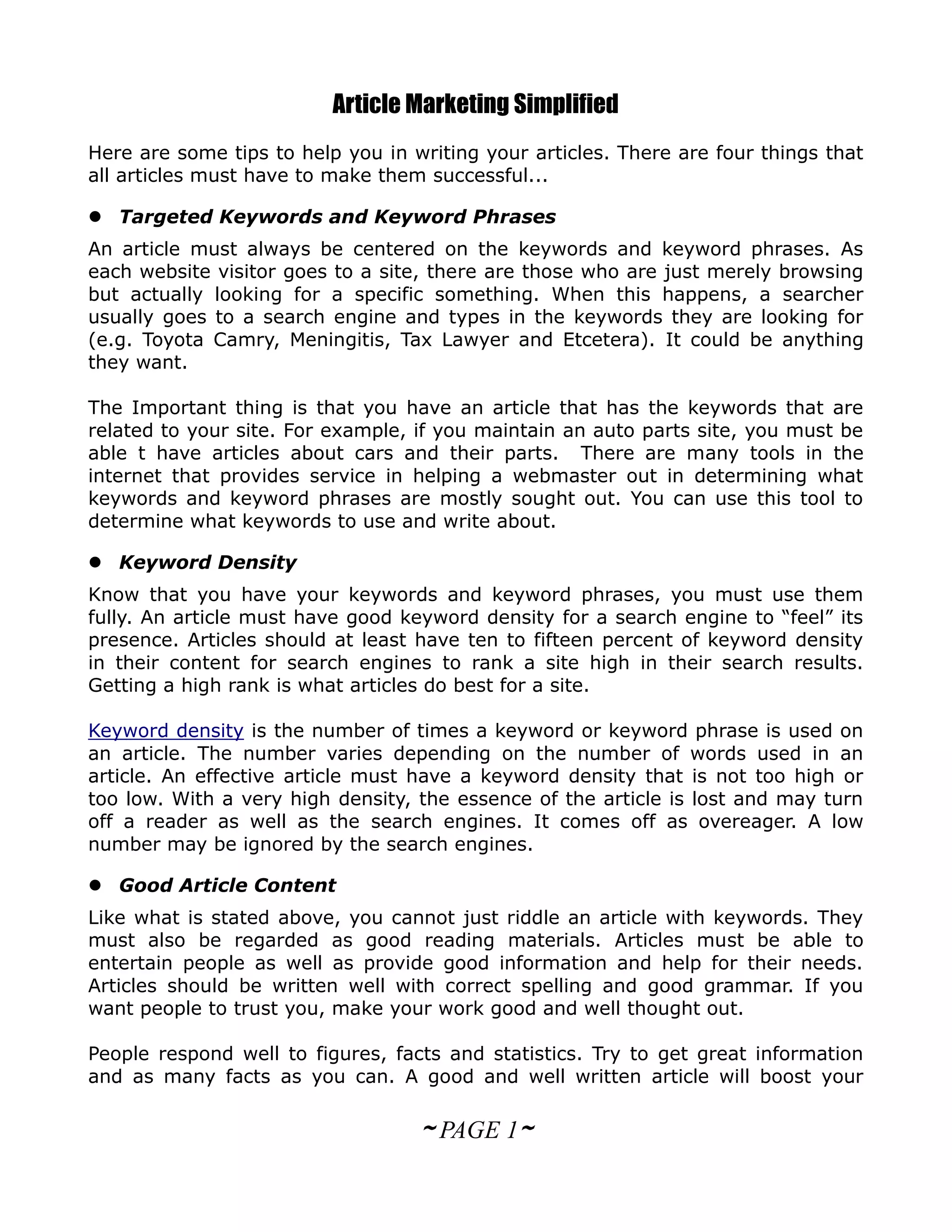 Article Marketing Simplified
Here are some tips to help you in writing your articles. There are four things that
all articles must have to make them successful...

 Targeted Keywords and Keyword Phrases
An article must always be centered on the keywords and keyword phrases. As
each website visitor goes to a site, there are those who are just merely browsing
but actually looking for a specific something. When this happens, a searcher
usually goes to a search engine and types in the keywords they are looking for
(e.g. Toyota Camry, Meningitis, Tax Lawyer and Etcetera). It could be anything
they want.

The Important thing is that you have an article that has the keywords that are
related to your site. For example, if you maintain an auto parts site, you must be
able t have articles about cars and their parts. There are many tools in the
internet that provides service in helping a webmaster out in determining what
keywords and keyword phrases are mostly sought out. You can use this tool to
determine what keywords to use and write about.

 Keyword Density
Know that you have your keywords and keyword phrases, you must use them
fully. An article must have good keyword density for a search engine to “feel” its
presence. Articles should at least have ten to fifteen percent of keyword density
in their content for search engines to rank a site high in their search results.
Getting a high rank is what articles do best for a site.

Keyword density is the number of times a keyword or keyword phrase is used on
an article. The number varies depending on the number of words used in an
article. An effective article must have a keyword density that is not too high or
too low. With a very high density, the essence of the article is lost and may turn
off a reader as well as the search engines. It comes off as overeager. A low
number may be ignored by the search engines.

 Good Article Content
Like what is stated above, you cannot just riddle an article with keywords. They
must also be regarded as good reading materials. Articles must be able to
entertain people as well as provide good information and help for their needs.
Articles should be written well with correct spelling and good grammar. If you
want people to trust you, make your work good and well thought out.

People respond well to figures, facts and statistics. Try to get great information
and as many facts as you can. A good and well written article will boost your

                                   ~ PAGE 1~
 