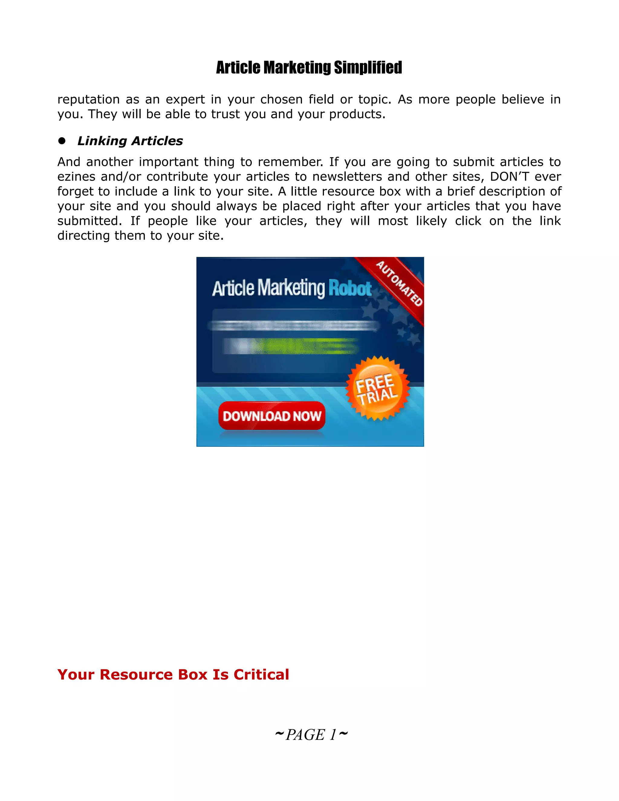 Article Marketing Simplified
reputation as an expert in your chosen field or topic. As more people believe in
you. They will be able to trust you and your products.

 Linking Articles
And another important thing to remember. If you are going to submit articles to
ezines and/or contribute your articles to newsletters and other sites, DON’T ever
forget to include a link to your site. A little resource box with a brief description of
your site and you should always be placed right after your articles that you have
submitted. If people like your articles, they will most likely click on the link
directing them to your site.




Your Resource Box Is Critical



                                     ~ PAGE 1~
 