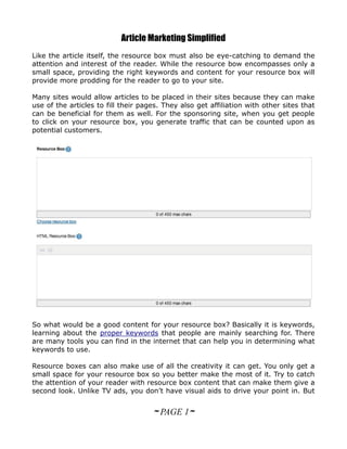 Article Marketing Simplified
Like the article itself, the resource box must also be eye-catching to demand the
attention and interest of the reader. While the resource bow encompasses only a
small space, providing the right keywords and content for your resource box will
provide more prodding for the reader to go to your site.

Many sites would allow articles to be placed in their sites because they can make
use of the articles to fill their pages. They also get affiliation with other sites that
can be beneficial for them as well. For the sponsoring site, when you get people
to click on your resource box, you generate traffic that can be counted upon as
potential customers.




So what would be a good content for your resource box? Basically it is keywords,
learning about the proper keywords that people are mainly searching for. There
are many tools you can find in the internet that can help you in determining what
keywords to use.

Resource boxes can also make use of all the creativity it can get. You only get a
small space for your resource box so you better make the most of it. Try to catch
the attention of your reader with resource box content that can make them give a
second look. Unlike TV ads, you don’t have visual aids to drive your point in. But


                                     ~ PAGE 1~
 