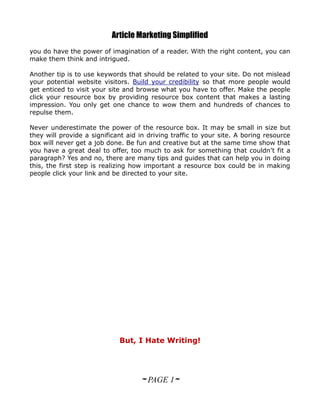 Article Marketing Simplified
you do have the power of imagination of a reader. With the right content, you can
make them think and intrigued.

Another tip is to use keywords that should be related to your site. Do not mislead
your potential website visitors. Build your credibility so that more people would
get enticed to visit your site and browse what you have to offer. Make the people
click your resource box by providing resource box content that makes a lasting
impression. You only get one chance to wow them and hundreds of chances to
repulse them.

Never underestimate the power of the resource box. It may be small in size but
they will provide a significant aid in driving traffic to your site. A boring resource
box will never get a job done. Be fun and creative but at the same time show that
you have a great deal to offer, too much to ask for something that couldn’t fit a
paragraph? Yes and no, there are many tips and guides that can help you in doing
this, the first step is realizing how important a resource box could be in making
people click your link and be directed to your site.




                             But, I Hate Writing!




                                    ~ PAGE 1~
 