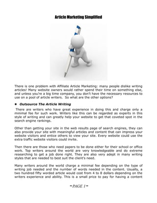 Article Marketing Simplified




There is one problem with Affiliate Article Marketing: many people dislike writing
articles! Many website owners would rather spend their time on something else,
and unless you’re a big time company, you don’t have the necessary resources to
use on a pool of article writers. So what are the other options?

 Outsource The Article Writing
 There are writers who have great experience in doing this and charge only a
minimal fee for such work. Writers like this can be regarded as experts in this
style of writing and can greatly help your website to get that coveted spot in the
search engine rankings.

Other than getting your site in the web results page of search engines, they can
also provide your site with meaningful articles and content that can impress your
website visitors and entice others to view your site. Every website could use the
extra traffic website visitors could invite.

Then there are those who need papers to be done either for their school or office
work. Top writers around the world are very knowledgeable and do extreme
researching to get a job done right. They are also very adept in many writing
styles that are needed to best suit the client’s need.

Many writers around the world charge a minimal fee depending on the type of
writing job needed and the number of words needed in the content. Usually, a
two hundred fifty worded article would cost from 4 to 8 dollars depending on the
writers experience and ability. This is a small price to pay for having a content


                                   ~ PAGE 1~
 