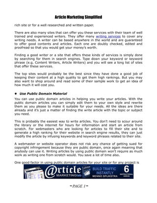 Article Marketing Simplified
rich site or for a well researched and written paper.

There are also many sites that can offer you these services with their team of well
trained and experienced writers. They offer many writing services to cover any
writing needs. A writer can be based anywhere in the world and are guaranteed
to offer good contents and articles. Each one are doubly checked, edited and
proofread so that you would get your money’s worth.

Finding a good writer or a site that offers these kinds of services is simply done
by searching for them in search engines. Type down your keyword or keyword
phrase (e.g. Content Writers, Article Writers) and you will see a long list of sites
that offer these services.

The top sites would probably be the best since they have done a good job of
keeping their content at a high quality to get them high rankings. But you may
also want to shop around and read some of their sample work to get an idea of
how much it will cost you.

 Use Public Domain Material
You can use public domain articles in helping you write your articles. With the
public domain articles you can simply edit them to your own style and rewrite
them as you please to make it suitable for your needs. All the ideas are there
already and it’s just a matter of finding the write article with the topic or subject
you need.

This is probably the easiest way to write articles. You don’t need to scour around
the library or the internet for hours for information and start an article from
scratch. For webmasters who are looking for articles to fill their site and to
generate a high ranking for their website in search engine results, they can just
modify the article by infusing keywords and keyword phrases related to their site.

A webmaster or website operator does not risk any chance of getting sued for
copyright infringement because they are public domain, once again meaning that
anybody can use it. Writing articles by using public domain won’t require as much
work as writing one from scratch would. You save a lot of time also.

One good factor in using public domain articles for your site or for any project is




                                    ~ PAGE 1~
 
