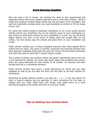 Article Marketing Simplified

that you save a lot of money. You dismiss the need to hire experienced and
seasoned writers that some website operators use to write their articles. While a
single five hundred worded article would only set you down 10 to 15 dollars, this
cost will drastically increase when you need hundreds of articles to fill the needs
of your site.

For those who needs articles to generate newsletters or an e-zine, public domain
articles will be very beneficial. You do not need to count on your contributors or
pay writers to write down articles for your newsletter or e-zine. You can fill all the
pages without any cost or the worry of being sued and sought after by the
writers. You can simply copy the articles and place them on your newsletter and
e-zine.

Public domain articles are a virtual untapped resource that many people fail to
realize the true value. The power of articles, keywords and keyword phrases have
been deemed invaluable these past few years for many internet based businesses
and sites that want to rank high in search engine results.

The number of article and content writers has grown significantly due to the rise
in the demand for articles. As newer and newer topics and subjects have arisen,
there are many demands for new articles to be written. An industry has been
formed and this is a worldwide demand.

Public domain articles have given a great alternative for those who are cash
strapped as well as do not have the time nor the skills to do their articles for
themselves.

Searching for public domain articles is as easy as 1 – 2 – 3. You can search for
them in search engines and do searches in many directories for the topic or
subject that you need. Read them and simply copy paste them to a word
processing program and simply edit them to suit your needs.




                   Tips on Getting Your Articles Read



                                    ~ PAGE 1~
 