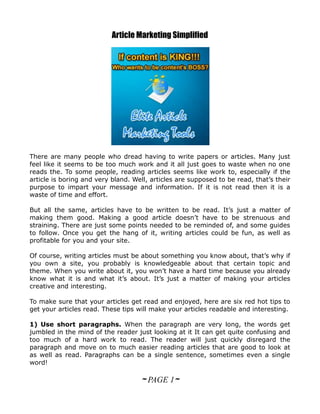Article Marketing Simplified




There are many people who dread having to write papers or articles. Many just
feel like it seems to be too much work and it all just goes to waste when no one
reads the. To some people, reading articles seems like work to, especially if the
article is boring and very bland. Well, articles are supposed to be read, that’s their
purpose to impart your message and information. If it is not read then it is a
waste of time and effort.

But all the same, articles have to be written to be read. It’s just a matter of
making them good. Making a good article doesn’t have to be strenuous and
straining. There are just some points needed to be reminded of, and some guides
to follow. Once you get the hang of it, writing articles could be fun, as well as
profitable for you and your site.

Of course, writing articles must be about something you know about, that’s why if
you own a site, you probably is knowledgeable about that certain topic and
theme. When you write about it, you won’t have a hard time because you already
know what it is and what it’s about. It’s just a matter of making your articles
creative and interesting.

To make sure that your articles get read and enjoyed, here are six red hot tips to
get your articles read. These tips will make your articles readable and interesting.

1) Use short paragraphs. When the paragraph are very long, the words get
jumbled in the mind of the reader just looking at it It can get quite confusing and
too much of a hard work to read. The reader will just quickly disregard the
paragraph and move on to much easier reading articles that are good to look at
as well as read. Paragraphs can be a single sentence, sometimes even a single
word!

                                    ~ PAGE 1~
 
