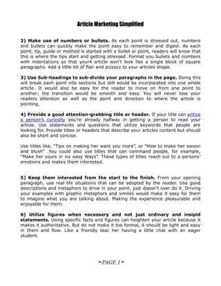 Article Marketing Simplified

2) Make use of numbers or bullets. As each point is stressed out, numbers
and bullets can quickly make the point easy to remember and digest. As each
point, tip, guide or method is started with a bullet or point, readers will know that
this is where the tips start and getting stressed. Format you bullets and numbers
with indentations so that your4 article won’t look like a single block of square
paragraphs. Add a little bit of flair and pizzazz to your articles shape.

3) Use Sub-headings to sub-divide your paragraphs in the page. Doing this
will break each point into sections but still would be incorporated into one whole
article. It would also be easy for the reader to move on from one point to
another; the transition would be smooth and easy. You will never lose your
readers attention as well as the point and direction to where the article is
pointing.

4) Provide a good attention-grabbing title or header. If your title can entice
a person’s curiosity you’re already halfway in getting a person to read your
article. Use statements and questions that utilize keywords that people are
looking for. Provide titles or headers that describe your articles content but should
also be short and concise.

Use titles like, “Tips on making her want you more”, or “How to make her swoon
and blush” .You could also use titles that can command people, for example,
“Make her yours in six easy Ways”. These types of titles reach out to a persons’
emotions and makes them interested.


5) Keep them interested from the start to the finish. From your opening
paragraph, use real life situations that can be adopted by the reader. Use good
descriptions and metaphors to drive in your point, just doesn’t over do it. Driving
your examples with graphic metaphors and similes would make it easy for them
to imagine what you are talking about. Making the experience pleasurable and
enjoyable for them.

6) Utilize figures when necessary and not just ordinary and insipid
statements. Using specific facts and figures can heighten your article because it
makes it authoritative. But do not make it too formal, it should be light and easy
in them and flow. Like a friendly teac her having a little chat with an eager
student.




                                    ~ PAGE 1~
 