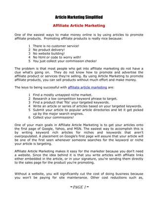 Article Marketing Simplified
                         Affiliate Article Marketing

One of the easiest ways to make money online is by using articles to promote
affiliate products. Promoting affiliate products is really nice because:

         1   There is no customer service!
         2   No product delivery!
         3   No website building!
         4   No html or code to worry with!
         5   You just collect your commission checks!

The problem is that most people who get into affiliate marketing do not have a
clue what's going on. They do not know how to promote and advertise the
affiliate product or services they're selling. By using Article Marketing to promote
affiliate products, you can sell products without much effort and make money.

The keys to being successful with affiliate article marketing are:

         1 Find a mostly untapped niche market.
         2 Research a low competition keyword phrase to target.
         3 Find a product that 'fits' your targeted keywords.
         4 Write an article or series of articles based on your targeted keywords.
         5 Submit your article to popular article directories and let it get picked
           up by the major search engines.
         6 Collect your commissions!

One of your main goals in Affiliate Article Marketing is to get your articles onto
the first page of Google, Yahoo, and MSN. The easiest way to accomplish this is
by writing keyword rich articles for niches and keywords that aren’t
overpopulated. A placement on Google’s first page will assure that your article will
be one of the first seen whenever someone searches for the keyword or niche
your article is targeting.

Affiliate Article Marketing makes it easy for the marketer because you don’t need
a website. Since the idea behind it is that you write articles with affiliate links
either embedded in the article, or in your signature, you’re sending them directly
to the sales page for the product you’re promoting.


Without a website, you will significantly cut the cost of doing business because
you won’t be paying for site maintenance. Other cost reductions such as,


                                    ~ PAGE 1~
 