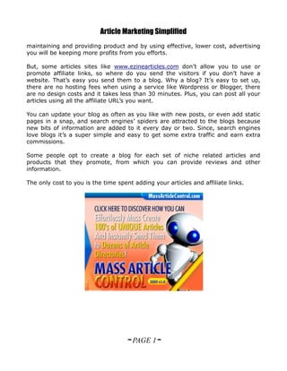 Article Marketing Simplified
maintaining and providing product and by using effective, lower cost, advertising
you will be keeping more profits from you efforts.

But, some articles sites like www.ezinearticles.com don’t allow you to use or
promote affiliate links, so where do you send the visitors if you don’t have a
website. That’s easy you send them to a blog. Why a blog? It’s easy to set up,
there are no hosting fees when using a service like Wordpress or Blogger, there
are no design costs and it takes less than 30 minutes. Plus, you can post all your
articles using all the affiliate URL’s you want.

You can update your blog as often as you like with new posts, or even add static
pages in a snap, and search engines’ spiders are attracted to the blogs because
new bits of information are added to it every day or two. Since, search engines
love blogs it’s a super simple and easy to get some extra traffic and earn extra
commissions.

Some people opt to create a blog for each set of niche related articles and
products that they promote, from which you can provide reviews and other
information.

The only cost to you is the time spent adding your articles and affiliate links.




                                    ~ PAGE 1~
 