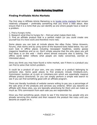 Article Marketing Simplified
Finding Profitable Niche Markets

The first step in Affiliate Article Marketing is to locate niche markets that remain
relatively untapped – preferably something that you know a little about. Also
ensure that it is a niche that you can identify as one where people have a need or
a problem.

1. Find a hungry niche.
2. Research what they’re hungry for – find out what makes them tick.
3. Find an affiliate product that is a perfect match (or you could create one
yourself but it’s more work and therefore more risk)

Some places you can look at include places like eBay Pulse, Yahoo Answers,
forums, chat rooms and by using some of the keyword tools listed below. You can
even look in offline places including newspaper headlines, weekly gossip
magazine headlines and so on. Don't simply assume that the only place you will
find ideas is on the web – that’s where almost everyone else is looking. The
offline world better reflects what people are really concerned, worried or
interested about.

Once you think you may have found a niche market, see if there is a product you
can find to solve that niche’s problem.

It could be a product of your own, one you create or a product belonging to
someone else. Some good places to find products include Clickbank.com,
Commission Junction at cj.com or Linkshare.com which are essentially massive
affiliate product directories. Or you can simply perform a simple web search to
see if you can find something good with an affiliate program.

There are literally hundreds of website owners willing to pay you a percentage of
the sale price of the products and services you endorse. When you become an
affiliate with these sites, you are basically advertising for them and can make as
much as 75% commission from each sale you are responsible for.

Once you find something good, check to see if the Internet has people who are
already servicing this market and then research the product like crazy until you
become an expert on it.




                                   ~ PAGE 1~
 