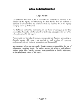 Article Marketing Simplified

                                Legal Notice:

The Publisher has tried to be as accurate and complete as possible in the
creation of this report, notwithstanding the fact that he does not warrant or
represent at any time that the contents within are accurate due to the rapidly
changing nature of the Internet.

The Publisher will not be responsible for any losses or damages of any kind
incurred by the reader whether directly or indirectly arising from the use of the
information found in this report.

This report is not intended for use as a source of legal, business, accounting or
financial advice. All readers are advised to seek services of competent
professionals in legal, business, accounting, and finance field.

No guarantees of income are made. Reader assumes responsibility for use of
information contained herein. The author reserves the right to make changes
without notice. The Publisher assumes no responsibility or liability whatsoever
on the behalf of the reader of this report.




                                 ~ PAGE 1~
 