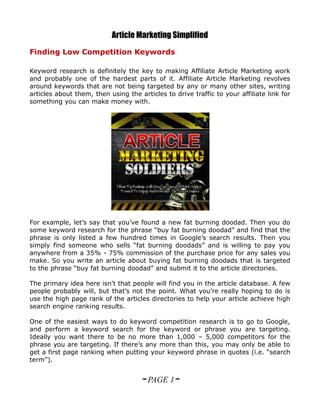 Article Marketing Simplified
Finding Low Competition Keywords

Keyword research is definitely the key to making Affiliate Article Marketing work
and probably one of the hardest parts of it. Affiliate Article Marketing revolves
around keywords that are not being targeted by any or many other sites, writing
articles about them, then using the articles to drive traffic to your affiliate link for
something you can make money with.




For example, let’s say that you’ve found a new fat burning doodad. Then you do
some keyword research for the phrase “buy fat burning doodad” and find that the
phrase is only listed a few hundred times in Google’s search results. Then you
simply find someone who sells “fat burning doodads” and is willing to pay you
anywhere from a 35% - 75% commission of the purchase price for any sales you
make. So you write an article about buying fat burning doodads that is targeted
to the phrase “buy fat burning doodad” and submit it to the article directories.

The primary idea here isn't that people will find you in the article database. A few
people probably will, but that’s not the point. What you’re really hoping to do is
use the high page rank of the articles directories to help your article achieve high
search engine ranking results.

One of the easiest ways to do keyword competition research is to go to Google,
and perform a keyword search for the keyword or phrase you are targeting.
Ideally you want there to be no more than 1,000 – 5,000 competitors for the
phrase you are targeting. If there’s any more than this, you may only be able to
get a first page ranking when putting your keyword phrase in quotes (i.e. “search
term”).


                                     ~ PAGE 1~
 